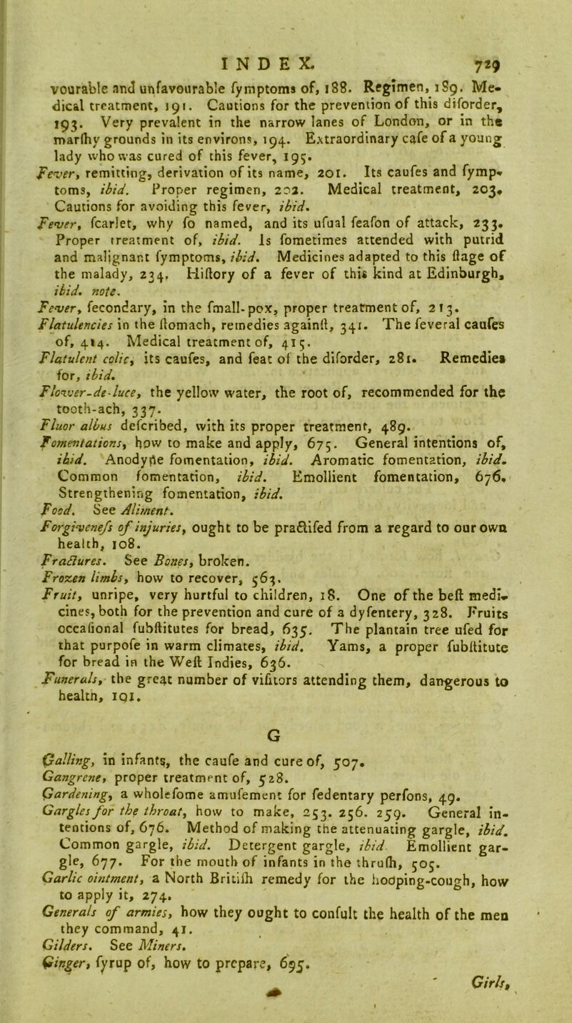 vourable and unfavourable fymptoms of, 188. Regimen, 189. Me- dical treatment, J91. Cautions for the prevention of this diforder, 193. Very prevalent in the narrow lanes of London, or in the marlhy grounds in its environs, 194. Extraordinary cafe of a young lady who was cured of this fever, 195. Fever, remitting, derivation of its name, 201. Its caufes and fymp- toms, ibid. Proper regimen, 202. Medical treatment, 203- Cautions for avoiding this fever, ibid. Fever, fcarlet, why fo named, and its ufual feafon of attack, 233. Proper treatment of, ibid. Is fometimes attended with putrid and malignant fymptoms, ibid. Medicines adapted to this flage of the malady, 234, Hillory of a fever of this kind at Edinburgh, ibid. note. Fever, fecondary, in the fmall-pox, proper treatrmentof, 2 13. Flatulencies in the llomach, remedies againll, 341. The feveral caufes of, 414. Medical treatment of, 415. Flatulent colic, its caufes, and feat of the dlforder, 281. Remedies for, ibid. Flon.ver-de-luee, the yellow water, the root of, recommended for the tooth-ach, 337. Fluor albus deferibed, with its proper treatment, 489. Fomentations, bow to make and apply, 675- General intentions of, ibid. Anodype fomentation, ibid. Aromatic fomentation, ibid. Common fomentation, ibid. Emollient fomentation, 676- Strengthening fomentation, ibid. Food. See Aliment. Forgivenejs of injuries, ought to be praftifed from a regard to ourowa health, 108. Ffailures. See Bones, broken. Frozen limbs, how to recover, 563. Fruit, unripe, very hurtful to children, :8. One of the beft medi- cines, both for the prevention and cure of a dyfernery, 328. Fruits occalional fubftitutes for bread, 635, The plantain tree ufed for that purpofe in warm climates, ibid. Yams, a proper fubllitutc for bread in the Weft Indies, 636. Funerals, the great number of vifuors attending them, dangerous to health, iqi. G Calling, in infant?, the caufe and cure of, 507. Gangrene, proper treatment of, 528. Gardening, a wholefome amufement for fedentary perfons, 49. Gargles for the throat, how to make, 253. 256. 259. General in- tentions of, 676. Method of making the attenuating gargle. Hid. Common gargle, ibid. Detergent gargle, ibid Emollient gar- gle, 677. For the mouth of infants in the thrufh, 505. Garlic ointment, a North Britilh remedy for the hooping-cough, how to apply it, 274. Generals of armies, how they ought to confult the health of the men they command, 41. Gilders. See Miners, Cinder, fyrup of, how to prepare, 695. Cirlsf