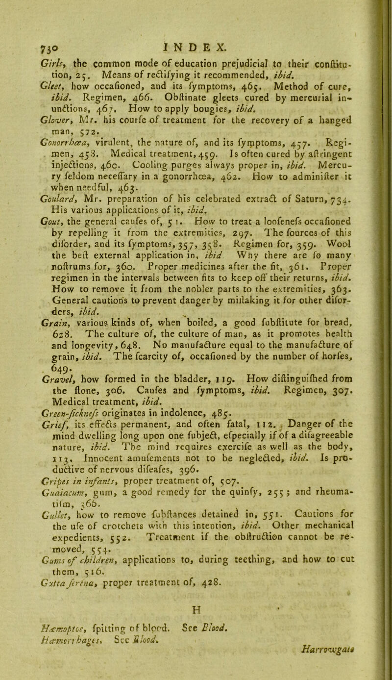 Girlsy the common mode of education prejudicial to their conftitu- tion, 25, Means of redlifying it recommended, ibid. Gleet, how occafioned, and its fymptoms, 465. Method of cure, ibid. Regimen, 466. Obftinate gleets cured by mercurial in- undlions, 467. How to apply bougies, ibid. Glouer, Mr. his courfe of treatment for the recovery of a hanged man, 572. Conorrhcea, virulent, the nature of, and its fyipptoms, 457. Regi- men, 45S. Medical treatment,459. Is often cured by allringcnc injedlions, 46c. Cooling purges always proper in, ibid. Mercu- ry feldom necelTary in a gonorrhoea, 462. How to adminiller it when needful, 463. Goulard, Mr, preparation of his celebrated extradl of Saturn, 734. His various applications of it, ibid. Gout, the general caufes of, 51. How to treat a loofenefs occafioned by repelling it from the extremities, 297. The fources of this diforder, and its fynnptoms, 357, 358. Regimen for, 359. Wool the bell external application in, ibid Why there are fo many noftrums for, 360, Proper medicines after the fit, 361. Proper regimen in the intervals between fits to keep off their returns, ibid. How to remove it from the nobler parts to the extremities, 363. General cautions to prevent danger by miilaking it for other difor- ders, ibid. Grain, various kinds of, when boiled, a good fubftilute for bread, 628. The culture of, the culture of man, as it promotes health and longevity, 648. No manufadlure equal to the manufadiure of grain, ibid. The fcarcity of, occafioned by the number of horfes, ^49* , ... Gravel, how formed in the bladder, 119. How diftingmlhed from the flone, 306. Caufes and fymptoms, ibid. Regimen, 307. Medical treatment, ibid. Green-ficknefs originates in indolence, 485. Grief, its effedls permanent, and often fatal, 112. , Danger of the mind dwelling long upon one fubjedt, efpecially if of a difagreeable nature, ibid. The mind requires exercife as well as the body, 113, Innocent amufements not to be negledled, ibid. Is pro- dudtive of nervous difeafes, 396. Gripes in infants, proper treatment of, 507. Guaiacum, gum, a good remedy for the quinfy, 255 ; and rheuma- tiim, 366. Gullet, how to remove fubftances detained in, 551. Cautions for the ufe of crotchets with this intention, ibid. Other mechanical expedients, 552. Treatment if the obllrudlion cannot be re- moved, 554. Gums of children, applications to, during teething, and how to cut them, i;j6. Cuttajerena, proper treatment of, 428. H H.€rr.optce, fpitting of bleed. See Blood. Hcemonhagts, S-cc Blood, Harrozvgatt