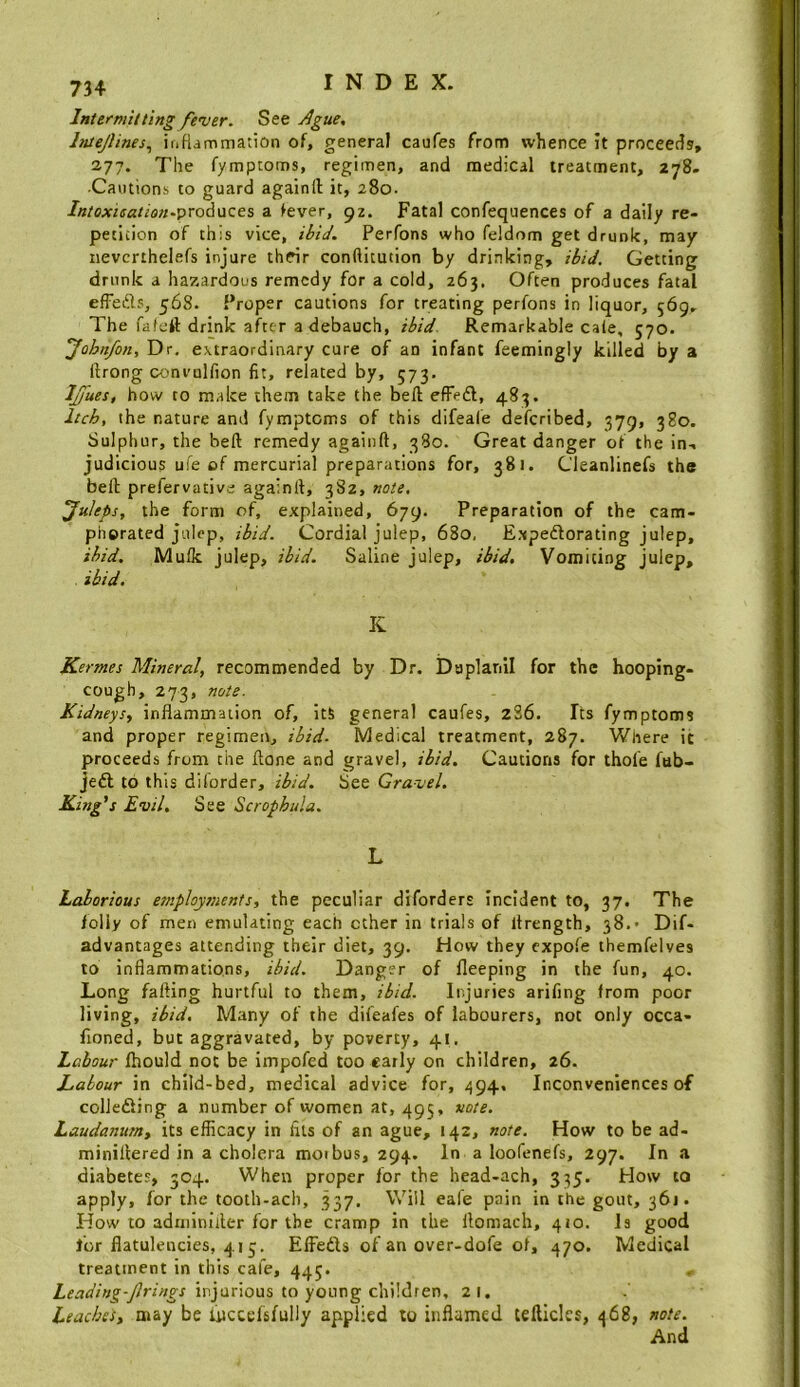 Intermitting fencer. See Ague, Intejlines,, iriHammation of, general caufes from whence it proceetis, 277. The fymptoms, regimen, and medical treatment, 278. •Cautions to guard againft it, 280. /«/CA’ifffl//a«.produces a fever, 92. Fatal confequences of a daily re- petition of this vice, ihiJ. Perfons who feldom get drunk, may iievcrthelefs injure thcir conftitution by drinking, ibid. Getting drunk a hazardous remedy for a cold, 263. Often produces fatal efFefts, 568. Proper cautions for treating perfons in liquor, 569, The fafeft drink after a debauch, ibid Remarkable cale, 570. ’Johnfon, Dr, extraordinary cure of an infant feemingly killed by a ftrong convulfion fit, related by, 573. IJjues, how to make them take the bell effeft, 483. Itch, the nature and fymptoms of this difeafe deferibed, 379, 380. Sulphur, the bell remedy againft, 380. Great danger of the in-, judicious ufe of mercurial preparations for, 381. Cleanlinefs the bell prefervative againft, 382, note, Juleps, the form of, explained, 679. Preparation of the cam- phorated julep, ibid. Cordial julep, 680, Expedlorating julep, ibid, Mulk julep, ibid. Saline julep, ibid. Vomiting julep, ibid. K Kermes Mineral, recommended by Dr. Daplanil for the hooping- cough, 273, note. Kidneys, inflammation of, itS general caufes, z36. Its fymptoms and proper regimen, ibid. Medical treatment, 287. Where it proceeds from the ftone and gravel, ibid. Cautions for thole fub- jeft to this diforder, ibid. See Gravel. King's Evil. See Scrophula. L Laborious employjiients, the peculiar diforders Incident to, 37. The folly of men emulating each ether in trials of llrength, 38. Dif- advantages attending their diet, 39. How they expofe themfelves to inflammations, ibid. Danger of fleeping in the fun, 40. Long fading hurtful to them, ibid. Injuries arifing from poor living, ibid. Many of the difeafes of labourers, not only occa- fioned, but aggravated, by poverty, 41. Labour ftiould not be impofed too early on children, 26. Labour in child-bed, medical advice for, 494. Inconveniences of colJedling a number of women at, 495, note. Laudanum, its efficacy in fils of an ague, 142, note. How to be ad- minillered in a cholera moibus, 294. In a loofenefs, 297. In a diabetes, 304. When proper for the head-ach, 335, How to apply, for the tooth-acb, 337. Will eale pain in the gout, 361. How to adiiiinifter for the cramp in the llomach, 410. la good for flatulencies, 413. EfFefts of an over-dofe of, 470. Medical treatment in this cafe, 445* injurious to young children, 21, Leaches, may be iuccefsfully applied to inflamed tellicles, 468, note. And