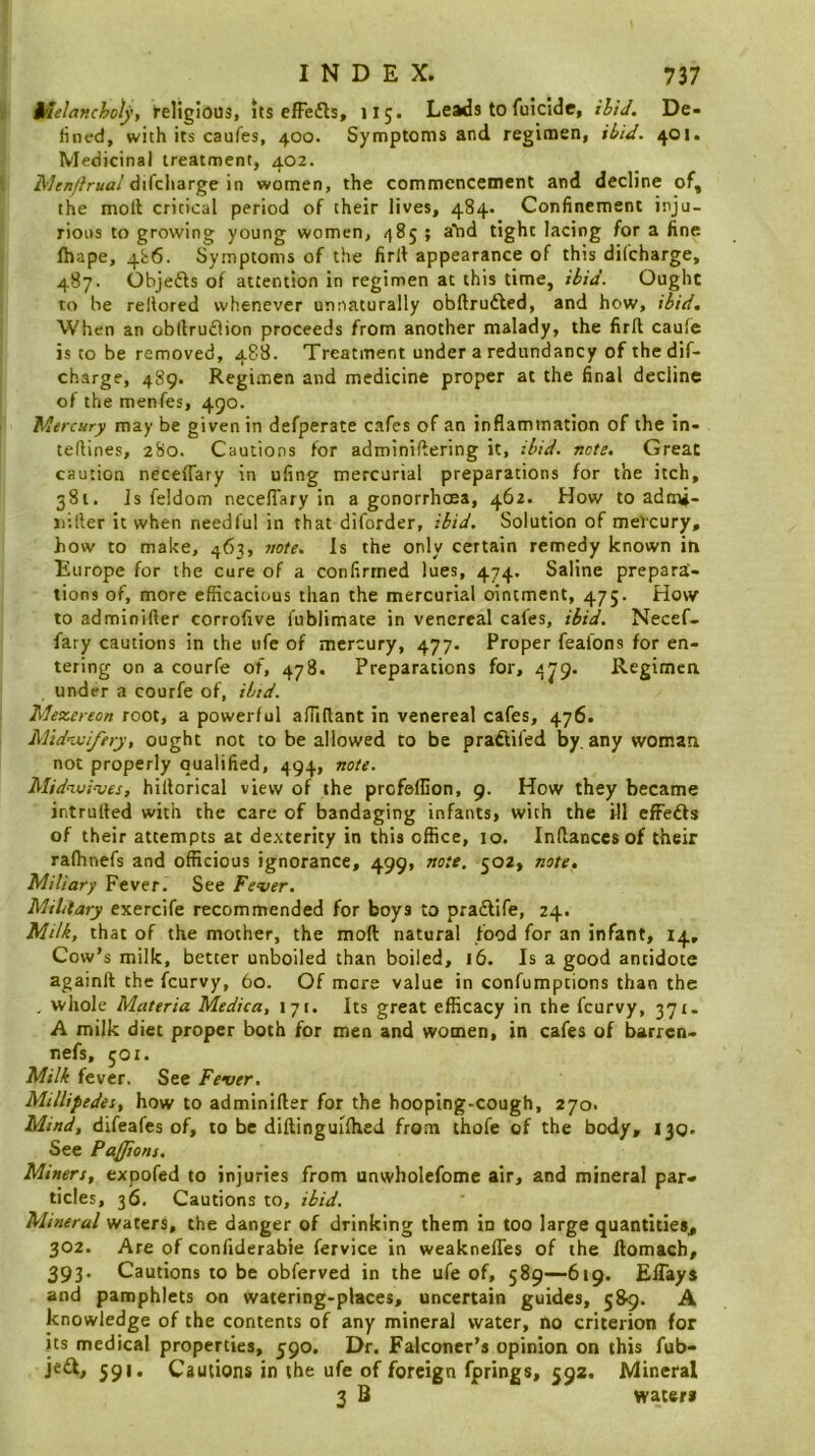 Melancholy, ►eligious, its efFedls, 115. Leads to fuicide, ihiJ. De- fined, with its caufes, 400. Symptoms and regimen, ihid. 401. Medicinal treatment, 402. difcharge in women, the commencettient and decline of, the moll critical period of their lives, 484. Confinement inju- rious to growing young women, 485 ; a'hd tight lacing for a fine fhape, 4i;6. Symptoms of the firll appearance of this diCcharge, 487. Objefls of attention in regimen at this time, ibid. Ought to he reltored whenever unnaturally obftrudled, and how, ibid. When an obllru£iion proceeds from another malady, the firll caufe is to be removed, 488. Treatment under a redundancy of the dif- charge, 489. Regimen and medicine proper at the final decline of the menfes, 490. Mercury may be given in defperate cafes of an inflammation of the in- teflines, 2S0. Cautions for adminillering it, ibid. note. Great caution neceflary in ufing mercurial preparations for the itch, 381. Js feldom neceffary in a gonorrhoea, 462. How to admj- jiiller it when needful in that diforder, ibid. Solution of meKury, how to make, 463, note. Is the only certain remedy known in Europe for the cure of a confirmed lues, 474. Saline prepara- tions of, more efficacious than the mercurial ointment, 475. How to adminifter corrofive fublimate in venereal cafes, ibid. Necef- fary cautions in the life of mercury, 477. Proper feafons for en- tering on a courfe of, 478. Preparations for, 4J9. Regimen under a courfe of, ibid. Mezereon root, a powerful affirtant in venereal cafes, 476. M'ld^jjiftry, ought not to be allowed to be prafiifed by, any woman not properly qualified, 494, note. Midaoi-ues, hillorical view of the profeffion, 9. How they became intruded with the care of bandaging infants, with the ill effedls of their attempts at dexterity in this office, 10. Inflancesof their ralhnefs and officious ignorance, 499, note. 502, note. Miliary Fever. See Fever. Military exercife recommended for boys to pradlife, 24. Milk, that of the mother, the mod natural food for an infant, 14, Cow’s milk, better unboiled than boiled, 16. Is a good antidote againll the feurvy, 60. Of mere value in confumptions than the , whole Materia Medica, 171. Its great efficacy in the feurvy, 371. A milk diet proper both for men and women, in cafes of barren- nefs, 501. Milk fever. See Fever. Millipedei, how to adminifter for the hooping-cough, 270. Mind, difeafes of, to be diftinguilhed from thofe of the body, 130. See Pajions. Miners, expofed to injuries from unwholefome air, and mineral par- ticles, 36. Cautions to, ibid. Mineral waters, the danger of drinking them in too large quantities, 302. Are of confiderabie fervice in weaknefles of the llomach, 393. Cautions to be obferved in the ufe of, 589—-619. ElTays and pamphlets on watering-places, uncertain guides, 58-9. A knowledge of the contents of any mineral water, no criterion for its medical properties, 590. Dr. Falconer’s opinion on this fub- 591. Cautions in the ufe of foreign fprings, 592, Mineral 3 B waters
