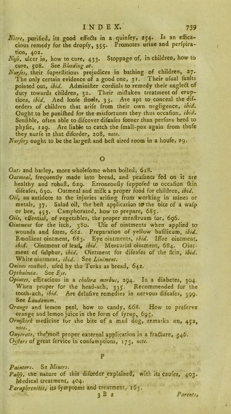 INDEX. 739 IJitre, purified^ its good efFefls in a quinfey, 254. Is an effica- cious remedy for the dropfy, 355. Promotes urine and perfpira- tion, 402. No/e, ulcer in, how to cure, 433. Stoppage of, in children, how to cure, 508. See Bleeding at. Nur/es, their fuperftitious prejudices in bathing of children, 27. The only certain evidence of a good one, 3t. Their ufual faults pointed out, ibid. Adminifter cordials to remedy their negleft of duty towards children, 32. Their miftaken treatment of erup- tions, ibid. And loofe llools, 33. Are apt to conceal the dif- orders of children that arife from their own negligence, ibid. Ought to be puniffied for the misfortunes they thus occafion, ibid. Senfible, often able to difcover difeafes fooner than perfons bred to phyfic, 129. Are liable to catch the fmall-pox again from thofe they nurfe in that diforder, 208, note. Nur/ery ought to be the largeft and belt aired room in a houfe, 29. O Oats and barley, more wholefome when boiled, 628. Oatmeal, frequently made into bread, and peafants fed on it are healthy and robuft, 629. Erroneoufly fuppofed to occafion (kin difeafes, 630. Oatmeal and milk a proper food for children, ibid. Oil, an antidote to the injuries arifing from working in mines or metals, 37. Salad oil, the beft application ttf the bite of a wafp or bee, 453. Camphorated, how to prepare, 685. Oils, efiential, of vegetables, the proper menftruum for, 696. Ointment for the itch, 380. Ufe of ointments when applied to wounds and fores, 682. Preparation of yellow bafilicum, ibid. Emollient ointment, 683. Eye ointments, ibid. I(Tue ointment, ibid. Ointment of lead* ibid. Mercurial ointment, 684. Oint- ment of fulphur, ibid. Ointment for difeafes of the (kin, ibid. White ointment, ibid. See Liniment. Onions roafted, ufed by the Turks as bread, 642. Opthalmia. See Eye. Opiates, efficacious in a cholera morbus, 294. In a diabetes, 304 When proper for the head-ach, 335. Recommended for the tooth-ach, ibid. Are delufive remedies in nervous difeafes, 399. See Laudanum. Orange and lemon peel, how to candy, 668. How to preferve orange and lemon juice in the form of fyrup, 693. Ormjkirk medicine for the bite of a mad dog, remarks en, 4J2, note., Oxycrate, the’moft proper external application in a frafture, 546. of great fervice in confumptions, 173, note. \ P Painters. Se Miners. Palfy, the nature of this diforder explained, with Its caufes, 403. Medical treatment, 404. Paraphrenias, its fymptoms and treatment, 163. 3 B 2 Parents,