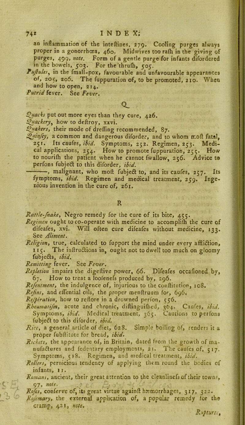 74* INDEX; an inflammation of the inteftines, 279. Cooling purges always proper in a gonorrhoea, 460. Midwives too rafli in the giving of purges, 499, note. Form of a gentle purge for infants difordered in the bowels, 503. For the'thrufli, 505. fujlules^ in the fmall-pox, favourable and unfavourable appearances of, 20 2o6. The fuppuration of, to be promoted, 210. When and how to open, 214. Putrid fever. See Fever. CL ^acks put out more eyes than they cure, 426. ^ackery^ how to dcftroy, xxvi. fakers, their mode of drefling recommended, 87. i^tinfey, a common and dangerous diforder, and to whom ir.oft fatal, 251. Its caufes, Symptoms, 252. Regimen, 253. Medi- cal applications, 254. How to promote fuppuration, 25 5. How to nourifh the patient when he cannot fwallow, 256. Advice ta perfons fubjed to this diforder, ibid. , malignant, who moft fubjeft to, and its caufes, 257. Its fymptoms, ibid. Regimen and medical treatment, 259. Inge- nious invention in the cure of, 261. R Raitle-fnake, Negro remedy for the cure of its bite, 455. Regimen ought to co-operate with medicine to accomplilh the cure of difeafes, xvi. Will often cure difeafes without medicine, 133. See Aliment. Religion, true, calculated to fupport the mind under every afflidlion, 115. The inftruflicns in, ought not to dwell too much on gloomy fubjeifls, ibid. Remitting fever. See Fever. Repletion impairs the digellive power, 66. Difeafes occafioned by, 67. How to treat a loolenefs produced by, 296. Refentment, the indulgence of, injurious to the conftitution, 108. ReJins, and eflential oils, the proper menftruum for, 696. Rejpiration, how to reflore in a drowned perfon, 556. Rheumatifm, acute and chronic, diftinguilhed, 364. Caufes, ibid. Symptoms, ibid. Medical treatment, 365. Cautions to perfons fubjedi to this diforder, ibid. Rice, a general article of diet, 628. Simple boiling of, renders it a proper fubftitute for bread, ibid. Rickets, the appearance of, in Britain, dated from the growth of nia- nufadlures and fedentary employments, 21. The caufes of, 517. Symptoms, 518. Regimen, and medical treatment, ibid. Rollers, pernicious tendency of applying them round the bodies of infants, II. Romans, ancient, their great attention to the cleanlinefs of their town?, 97, note. Rofes, conferve of, its great virtue againft hremorrhages, 317, 322. Rojcmary, the external application of, a popular remedy for the cramp, 421, note. Rupture:,