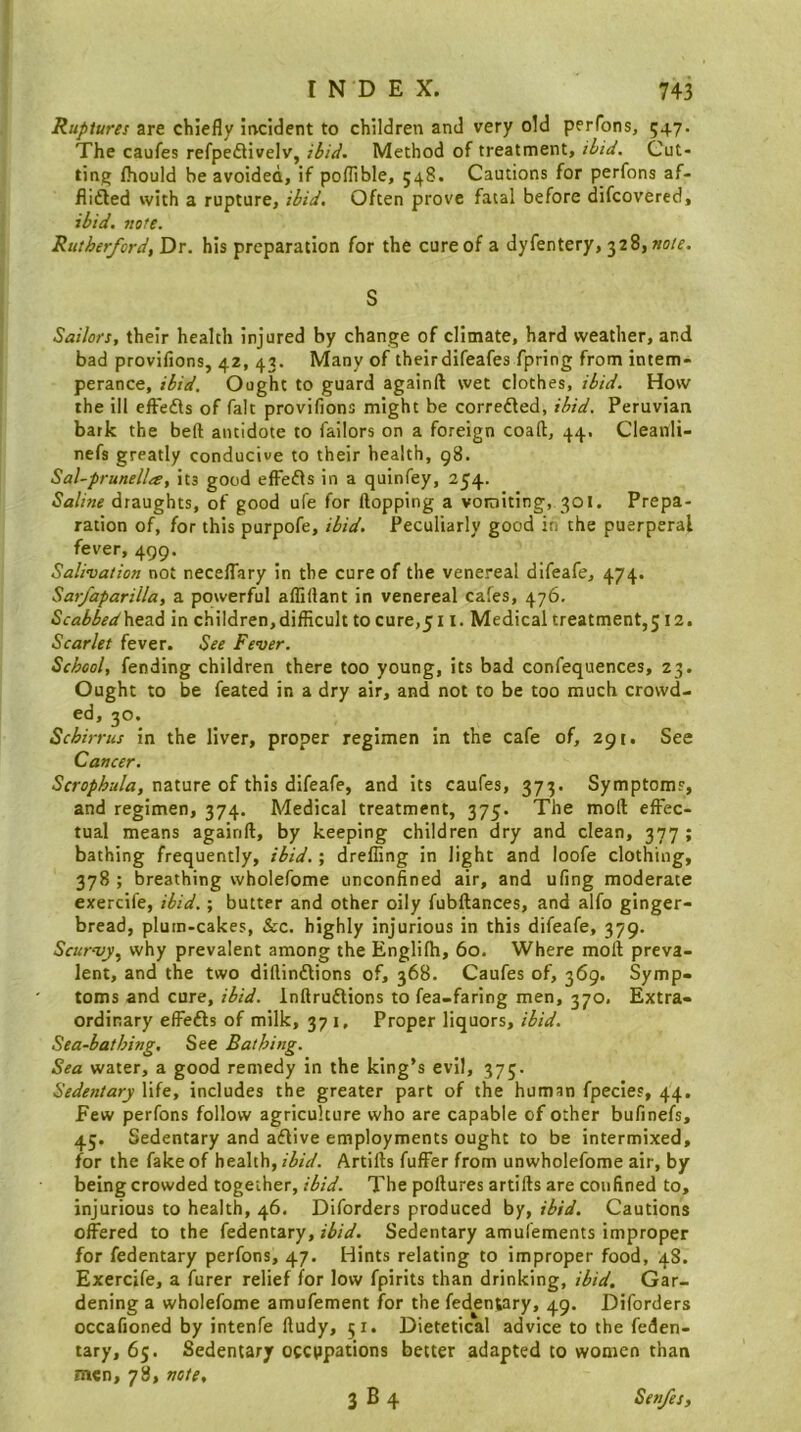 Ruptures are chiefly incident to children and very old perfons, 547. The caufes refpe£livelv, ibid. Method of treatment, ibid. Cut- ting fhould be avoided, if poflible, 548. Cautions for perfons af- flidled with a rupture, ibid. Often prove fatal before difcovered, ibid. note. Rutherford, Dr. his preparation for the cure of a dyfentery, 328, wo/e. S Sailors, their health injured by change of climate, hard weather, and bad provifions, 42, 43. Many of theirdifeafes fpring from intem- perance, ibid. Ought to guard againft wet clothes, ibid. How the ill efFedls of fait provifions might be corredled, ibid. Peruvian bark the belt antidote to failors on a foreign coaft, 44, Cleanli- nefs greatly conducive to their health, 98. Sal-prunella, its good efFefls in a quinfey, 254. Saline draughts, of good ufe for flopping a vomiting, 301. Prepa- ration of, for this purpofe, ibid. Peculiarly good in the puerperal fever, 499. Salivation not neceflary in the cure of the venereal difeafe, 474. Sarfaparilla, a powerful afliflant in venereal cafes, 476. Scabbed'htz6 in children,difflcult to cure,511. Medical treatment,512. Scarlet fever. See Fever. School, fending children there too young, its bad confequences, 23. Ought to be feated in a dry air, and not to be too much crowd- ed, 30. Schirrus in the liver, proper regimen in the cafe of, 291. See Cancer. Scrophula, nature of this difeafe, and its caufes, 373. Symptom?, and regimen, 374. Medical treatment, 375. The moft effec- tual means againft, by keeping children dry and clean, 377 ; bathing frequently, ibid.; drefling in light and loofe clothing, 378; breathing wholefome unconfined air, and ufing moderate exercife, ibid.; butter and other oily fubftances, and alfo ginger- bread, plum-cakes, &c. highly injurious in this difeafe, 379. Scurvy^ why prevalent among the Englifh, 60. Where moft preva- lent, and the two diftindlions of, 368. Caufes of, 369. Symp- toms and cure, ibid. Inftruftions to fea-faring men, 370. Extra- ordinary effefts of milk, 37 i. Proper liquors, ibid. Sea-bathing, See Bathing. Sea water, a good remedy in the king’s evil, 375. Sedentary life, includes the greater part of the human fpecles, 44, Few perfons follow agriculture who are capable of other bufinefs, 45. Sedentary and aflive employments ought to be intermixed, for the fake of health,Artifts fuffer from unwholefome air, by being crowded together, ibid. The poftures artifts are confined to, injurious to health, 46. Diforders produced by, ibid. Cautions offered to the fedentary, ibid. Sedentary amufements improper for fedentary perfons, 47. Hints relating to improper food, 48. Exercife, a furer relief for low fpirits than drinking, ibid. Gar- dening a wholefome amufement for the fedentary, 49. Diforders occafioned by intenfe ftudy, 51. Dietetical advice to the feden- tary, 65. Sedentary occupations better adapted to women than men, 78, vote.