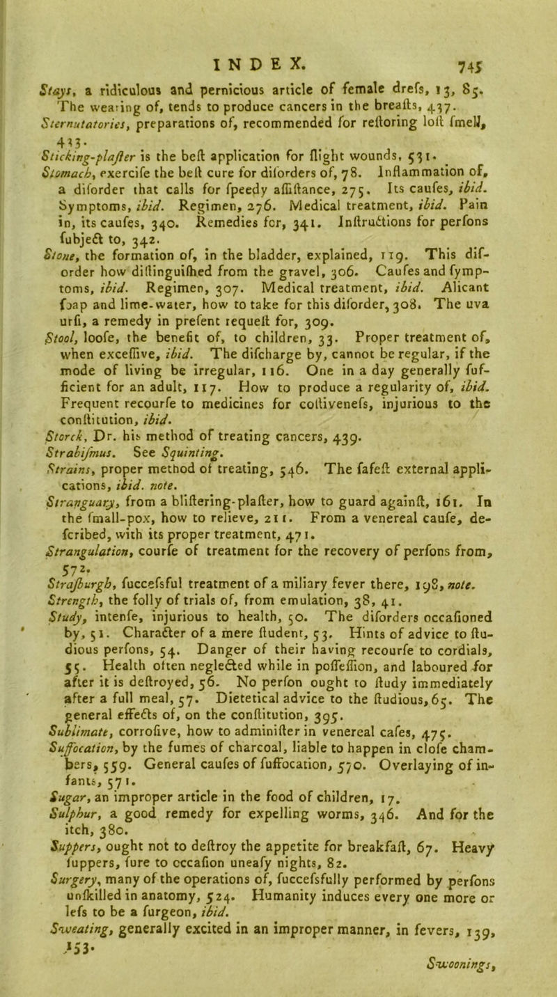 Stayt, a ridiculous and pernicious article of female drefs, 13, 85. The wearing of, tends to produce cancers in the breafts, 437. Sternutatories, preparations of, recommended for rettoring loll fmelJ, 4^3- . . . Sticking-plajier is the beft application for flight wounds, 531. Stomach, exercife the bell cure for dilbrders of, 78. Inflammation of, a diforder that calls for fpeedy alliftance, 275. Its caufes, ibid. Symptoms, ibid. Regimen, 276. Medical treatment, ibid. Pain in, its caufes, 340. Remedies for, 341. Inftrudtions for perfons fubjeft to, 342. Stone, the formation of, in the bladder, explained, 119. This dif- order how dillinguilhed from the gravel, 306. Caufes and fymp- toms, ibid. Regimen, 307. Medical treatment, ibid. Alicant fjap and lime-water, how to take for this diforder, 308. The uva urfi, a remedy in prefent requell for, 309. Stool, loofe, the benefit of, to children, 33. Proper treatment of, when exceflive, ibid. The difcharge by, cannot be regular, if the mode of living be irregular, 116. One in a day generally fuf- ficient for an adult, 117. How to produce a regularity of, ibid. Frequent recourfe to medicines for collivenefs, injurious to the conllitution, ibid. Storck, Dr. his method of treating cancers, 439. Strabifmus. See Squinting. Strains, proper method ot treating, 546. The fafefl; external appli- cations, ibid. note. Siranguaty, from a bliftering-plaller, how to guard againft, 161. In the fmall-pox, how to relieve, 211. From a venereal caufe, de- fcribed, with its proper treatment, 471. Strangulation, courfe of treatment for the recovery of perfons from, 572* Strajburgb, fuccefsful treatment of a miliary fever there, 19S, note. Strength, the folly of trials of, from emulation, 38, 41. Study, intenfe, injurious to health, 50. The diforders occafioned by, 51. Charafter of a mere fludent, 53, Hints of advice to ftu- dious perfons, 54. Danger of their having recourfe to cordials, 55. Health often neglefted while in pofleflion, and laboured /or after it is deftroyed, 56- No perfon ought to fludy immediately after a full meal, 57. Dietetical advice to the ftudious,65. The general effefls of, on the conllitution, 395. Sublimate, corrofive, how to adminiller in venereal cafes, 475. Suffocation, by the fumes of charcoal, liable to happen in clofe cham- bers, 559. General caufes of fufFocation, 570. Overlaying of in- fants, 571. Sugar, an improper article in the food of children, 17. Sulphur, a good remedy for expelling worms, 346. And for the itch, 380. Suppers, ought not to dellroy the appetite for breakfaft, 67. Heavy (uppers, fure to cccafion uneafy nights, 82. Surgery, many of the operations of, fuccefsfully performed by perfons unfkilledin anatomy, 524. Humanity induces every one more or lefs to be a furgeon, ibid. S'weating, generally excited in an improper manner, in fevers, 139, .*53* S-TJttoonings,