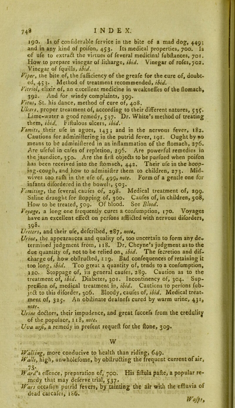 190. Is of confiderable fervice in the bite of a mad dog', 449; and in any kind of poifon, 453. Its medical properties, 700. Is of ufe to extraft the virtues of feveral medicinal fubftances, 701, How to prepare vinegar of litharge, ibid. Vinegar of rofes,702. Vinegar of fquills, ibid. Viper, the bite of, the fufSciency of the greafe for the cure of, doubt- ed, 43:5. Method of treatment recommended, ibid. Vitriol, elixir of, an excellent medicine in weakneffes of the flomach, 392. And for windy complaints, 399. Vitus, St. his dance, method of cure of, 408. Ulcers, proper treatment of, according to their different natures, 535. Lime-water a good remedy, 537. Dr. White’s method of treating them, ibid. Fiftulous ulcers, ibid.' Vomits, their ufe in agues, 143; and in the nervous fever, 182, Cautions for adminiltering in the putrid fever, 191. Ought by no means to be adminillered in an inflammation of the llomach, 276. Are ufeful in cafes of repletion, 296. Are powerful remedies in the jaundice, 350. Are the fird objefts to be purfued when poifon has been received into the llomach, 442. Their ufe in the hoop- ing-cough, and how to adminiller them to children, 273. Mid- wives too ralh in the ufe of, 499, note. Form of a gentle one for infants difordered in the bowels, 503. Vomiting, the feveral caufes of, 298. Medical treatment of, 299. Saline draught for Hopping of, 300. Caufes of, in children, 508^ How to be treated, 509. Of blood. See Blood. Voyage, a long one frequently cures a confumption, 170. Voyages have an excellent efted on perfons afflided with nervous diforders, 398. Ureters, and their ufe, deferibed, 287, note. Urine, the appearances and quality of, too uncertain to form any de- termined judgment from, 118. Dr. Cheyne’s judgment as to the due quantity of, not to be relied on, ibid. The fe;retion and dif- charge of, how obflrudled, 119. Bad confequences of retaining it too long, ibid. Too great a quantity of, tends to a confumption, 120. Stoppage of, its general caufes, 289. Caution as to the treatment of,Diabetes, 301. Incontinency of, 304. Sup- preffion of, medical treatment in, ibid. Cautions to perfons fub- jedl to this diforder, 306. Bloody, caufes of, Medical treat- ment of, 325. An obilinate deafnefs cured by warm urine, 431, note. Urine doflors, their impudence, and great fuccefg from the credulity of the populace, 118, note. Uva urji, a remedy in prefent requell for the Hone, 309. W Walking, more conducive to health than riding, 649. Walls, high, unwholefome, by obilrufting the frequent current of air, 73- Ward's eflence, preparation of, 700. His fillula palle, a popular re- medy that may deferve trial, 537. Wars occafion putrid fevers, by tainting the air with the effluvia of dead catcafes, 186. Wafps,