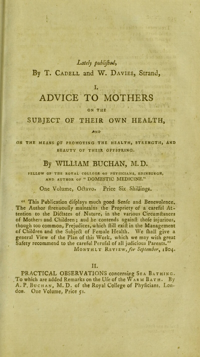 Lately publijhedy By T. Cadell and W. Davies, Strand, I. ADVICE TO MOTHERS ON THE SUBJECT OF THEIR OWN HEALTH, AND ON THE MEANS QV PROMOTING THE HEALTH, StIiENGTH, AND BEAUTY OF THEIR OFFSPRING. By WILLIAM BUCHAN, M.D. FELLOW OP THE ROYAL COLLEGE OF PHYSICIANS, EDINBURGH, AND AUTHOR OF “ DOMESTIC MEDICINE.” One Volume, Oflavo. Price Six Shillings, . “ This Publication difplays much good Senfe and Benevolence. The Author ftrenuoufly maintains the Propriety of a careful At- tention to the DIdlates of Nature, in the various Circumftances of Mothers and Children ; aud he contends againft thcfe injurious, though too common. Prejudices, which Hill exiftin the Management of Children and the Subjed of Female Health. We lhall give a general View of the Plan of this Work, which we may with great Safety recommend to the careful Perufal of all judicious Parents.” Monthly R&view,/or September^ 1804. II. PRACTICAL OBSERVATIONS concerning Sea Bathing. ,To which are added Remarks on the Ufe of the WarmBath. By A. P. Buchan, M.D. of the Royal College of Phyficians, Lon- don. One Volume, Price 5s.