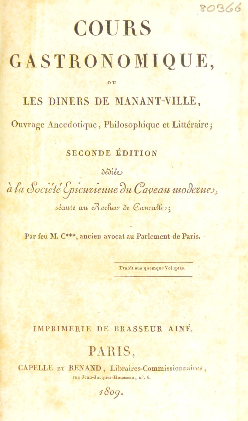 s'0<$66 COURS GASTRONOMIQUE, ou LES DINERS DE MANANT-VILLE, Ouvrage Anecdotique, Philosophique et Littéraire j SECONDE EDITION ôëd ieo a fa Société Cp icuueuue Caveau Miodevuej; oeaute an cRocIxeir 3e Caucaffo j Par feu M. C***, ancien avocat au Parlement de Paris. Trahit ma quemque Volnptas. \ IMPRIMERIE DE BRASSEUR AINE. PARIS, CA PELLE et ItENAND , Libraires-Commissionnaires 5 rue Jcan-J acqucs-Rousscau} u°. 6.