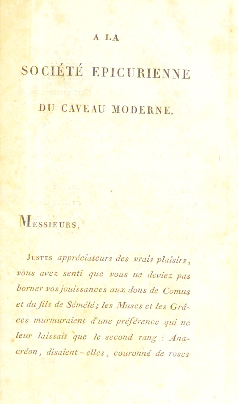 A LA SOCIÉTÉ EPICURIENNE DU CAVEAU MODERNE. lu ESSIEU R S, Justes appréciateurs des vrais plaisirs, vous avez senti que vous ne deviez pas borner vos jouissances aux dons de Cornus et du fils de Sémélé ; les Muses et les Grâ- ces murmuraient d’une préférence qui ne leur laissait que le second rang : Ana- créon , disaient - elles s couronné de roses