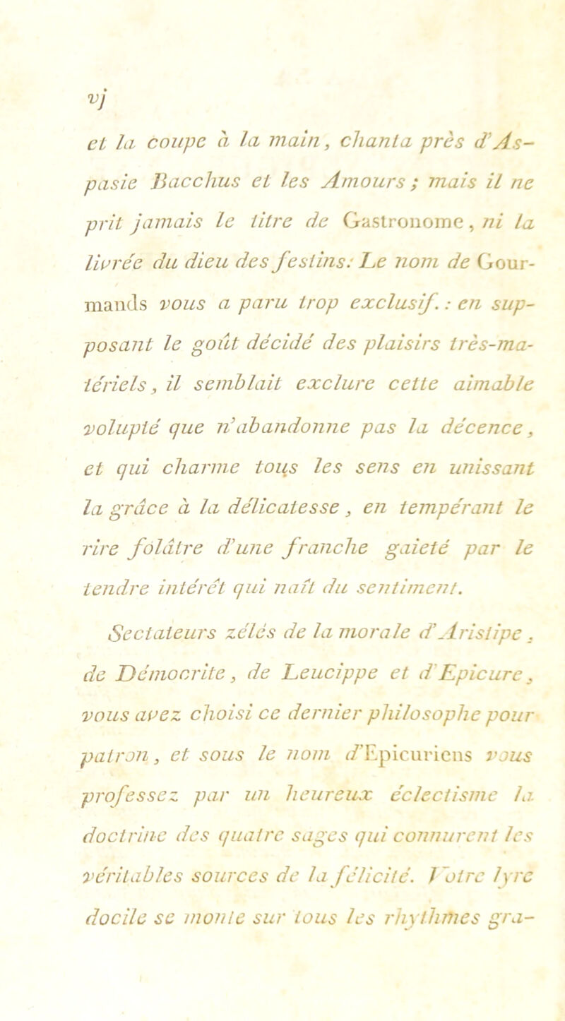 VJ et la coupe à la main, chanta près d'As- pasie Bacchus et les Amours ; mais il ne prit jamais le titre de Gastronome, ni ta livrée du dieu des festins: Le nom de Gour- mands vous a paru trop exclusif. : en sup- posant le goiit décidé des plaisirs très-ma- tériels, il semblait exclure cette aimable volupté que n’abandonne pas la décence, et qui charme tops les sens en unissant la grâce à la délicatesse, en tempérant le rire folâtre d'une franche gaieté par le tendre intérêt qui naît du sentiment. Sectateurs zélés de la morale d’Arislipe . de Démocrite , de Leucippe et d Epicurc, vous avez choisi ce dernier philosophe pour patron, et sous le nom r/'Epicuriens vous professez par un heureux éclectisme la. doctrine des quatre sages qui connurent les véritables sources de la félicité, foire lyre docile se monte sur tous les rhythmes gra-