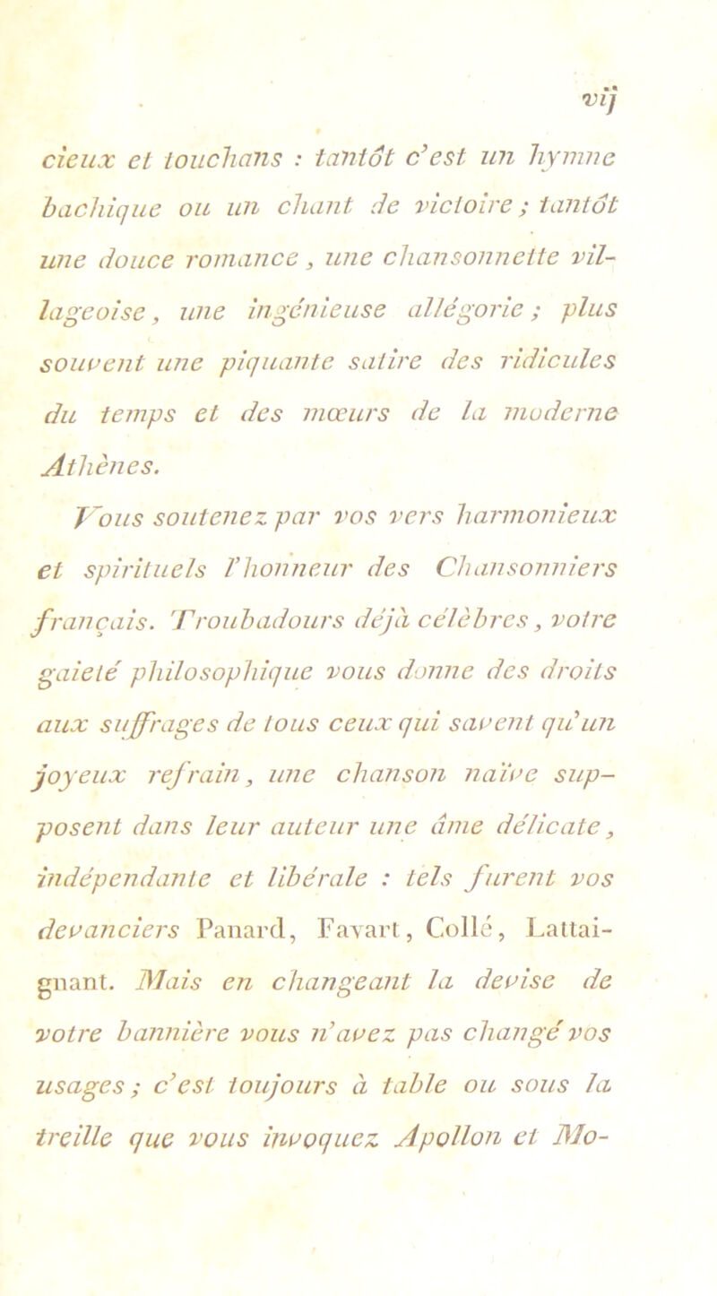 deux et touchons : tantôt c’est- un hymne bachique ou un chant de victoire ; tantôt une douce romance, une chansonnette vil- lageoise , une ingénieuse allégorie ; plus souvent une piquante satire des ridicules du temps et des mœurs de la moderne Athènes. Tous soutenez par vos vers harmonieux et spirituels l’honneur des Chansonniers français. Troubadours déjà célèbres, votre gaieté philosophique vous donne des droits aux suffrages de tous ceux qui savent qu’un joyeux refrain, une chanson naïve sup- posent dans leur auteur une cime délicate, indépendante et libérale : tels furent vos devanciers Panard, Favare, Collé, Lattai- gnant. Mais en changeant la devise de votre bannière vous n’avez pas changé vos usages ; c’est toujours à table ou sous la treille que vous invoquez Apollon et Mo-