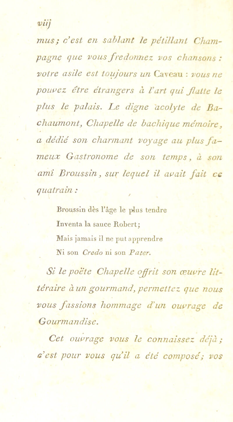 mus ; c’est en sablant le pétillant Cham- pagne que vous fredonnez vos chansons : votre asile est toujours un Caveau : vous ne pouvez être étrangers à l’art qui faite le plus le palais. Le digne acolyte de Ba- chaumont, Chapelle de bachique mémoire, a dédié son charmant voyage au plus fa- meux Gastronome de son temps, à son ami Broussin, sur lequel il avait fait ce quatrain : Broussin dès l’âge le plus tendre Inventa la sauce Robert; Mais jamais il ne put apprendre Ni son Credo ni son Pater. Si le poè'te Chapelle ofrit son œuvre lit- téraire à un gourmand, permettez que nous vous fassions hommage d'un ouvrage de Gourmandise. Cet ouvrage vous le connaissez déjà ; c’est pour vous qu’il a été composé; vos