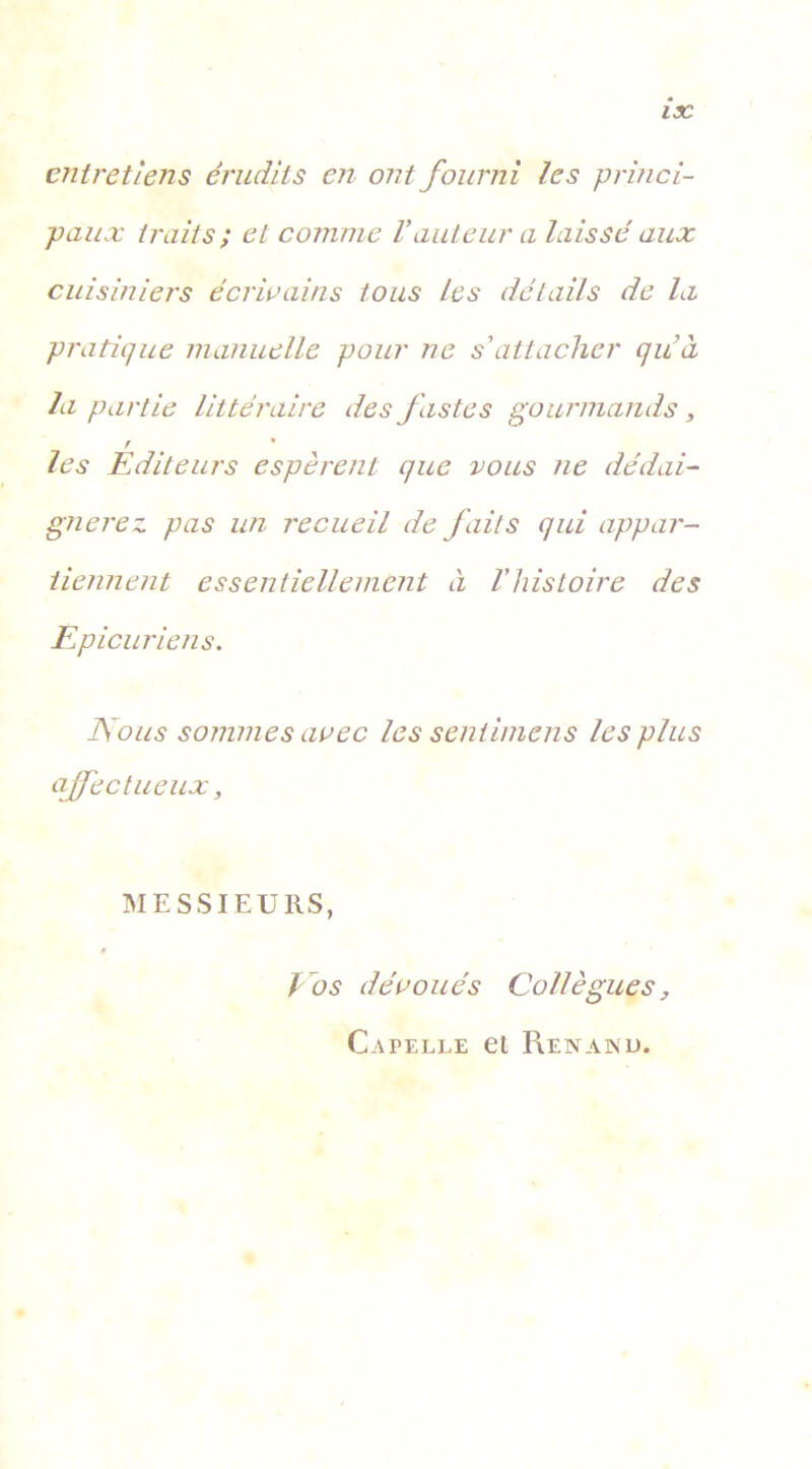 IX entretiens érudits en ont fourni les princi- paux traits ; et comme Vauteur a laissé aux cuisiniers écrivains tous les détails de la pratique manuelle pour ne s'attacher quà la partie littéraire des fastes gourmands, r • les Editeurs espèrent que vous ne dédai- gnerez pas un recueil de faits qui appar- tiennent essentiellement cl l’histoire des Epicuriens. Nous sommes avec les sentimens les plus affectueux, MESSIEURS, Vos dévoués Collègues, Capelle et Renanu.