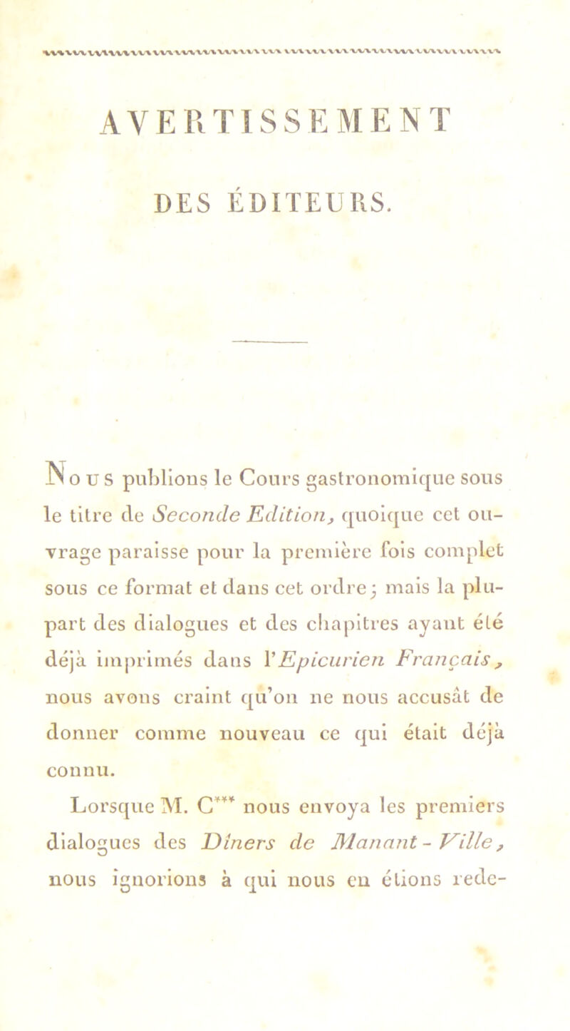 Ml%VWVWW\\t/\W\\V\W\WVVV\ vv\ VX/WW \V\\V\\V\W\VVIVV\ VV\\V\ AVERTISSEMENT DES ÉDITEURS. Nous publions le Cours gastronomique sous le titre de Seconde Edition, quoique cet ou- vrage paraisse pour la première fois complet sous ce format et dans cet ordre; mais la plu- part des dialogues et des chapitres ayant été déjà imprimés dans Y Epicurien Français, nous avons craint qu’on ne nous accusât de donner comme nouveau ce qui était déjà connu. Lorsque M. C*** nous envoya les premiers dialogues des Dîners de Manant-Ville, nous ignorions à qui nous eu étions rede-