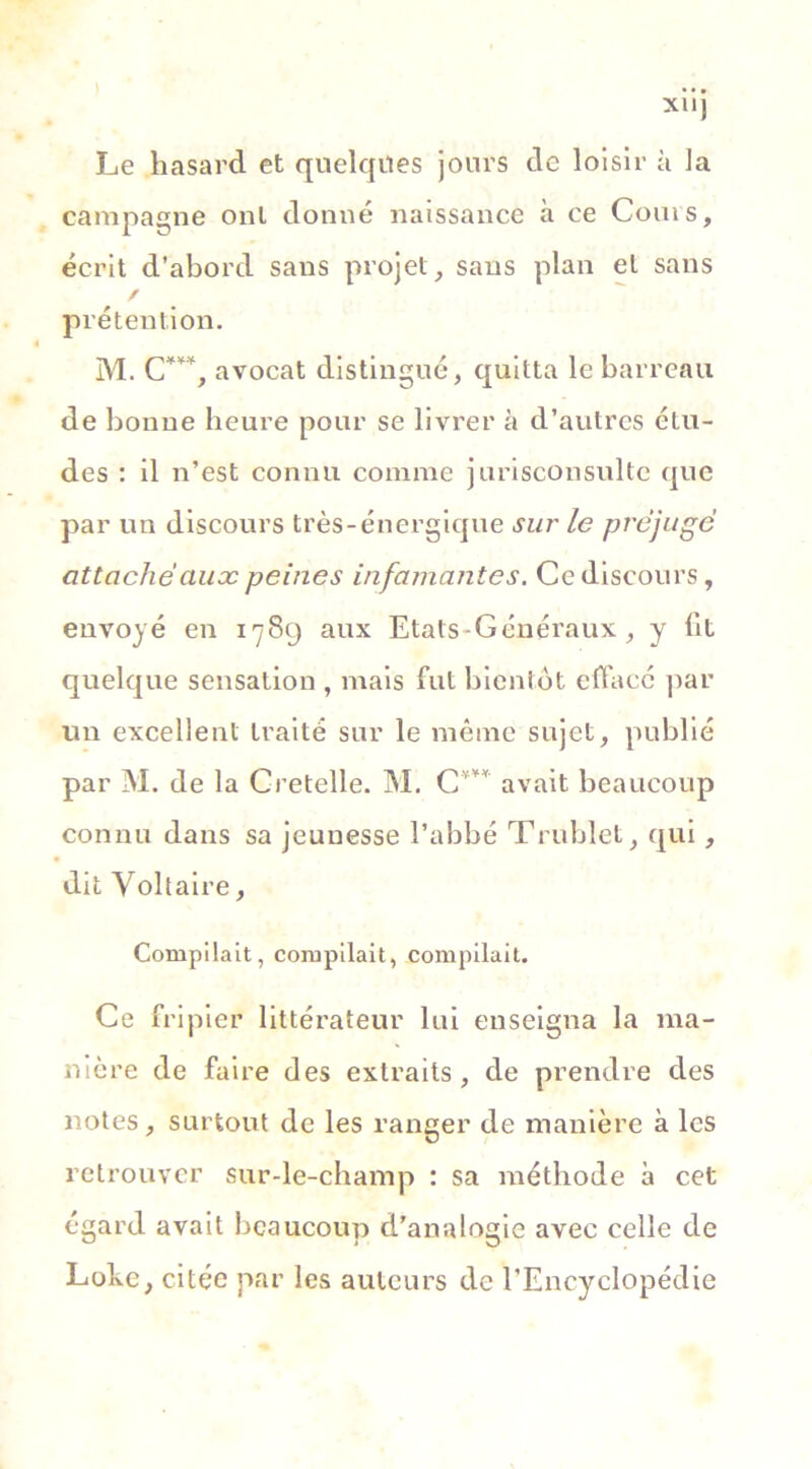 ... Xllj Le hasard et quelques jours de loisir à la campagne ont donné naissance à ce Cours, écrit d’abord sans projet, saus plan et sans / prétention. M. C***, avocat distingué, quitta le barreau de bonne heure pour se livrer à d’autres étu- des : il n’est connu comme jurisconsulte que par un discours très-énergique sur le préjuge attache ciuæ peines infamantes. Ce discours, envoyé en 1789 aux Etats-Généraux, y fit quelque sensation , mais fut bientôt effacé par un excellent traité sur le même sujet, publié par M. de la Cretelle. M. C'v¥* avait beaucoup connu dans sa jeunesse l’abbé Trublet, qui, dit Voltaire, Compilait, compilait, compilait. Ce fripier littérateur lui enseigna la ma- nière de faire des extraits, de prendre des notes, surtout de les ranger de manière à les retrouver sur-le-champ : sa méthode à cet égard avait beaucoup d’analogie avec celle de Lokc, citée par les auteurs de l’Encyclopédie