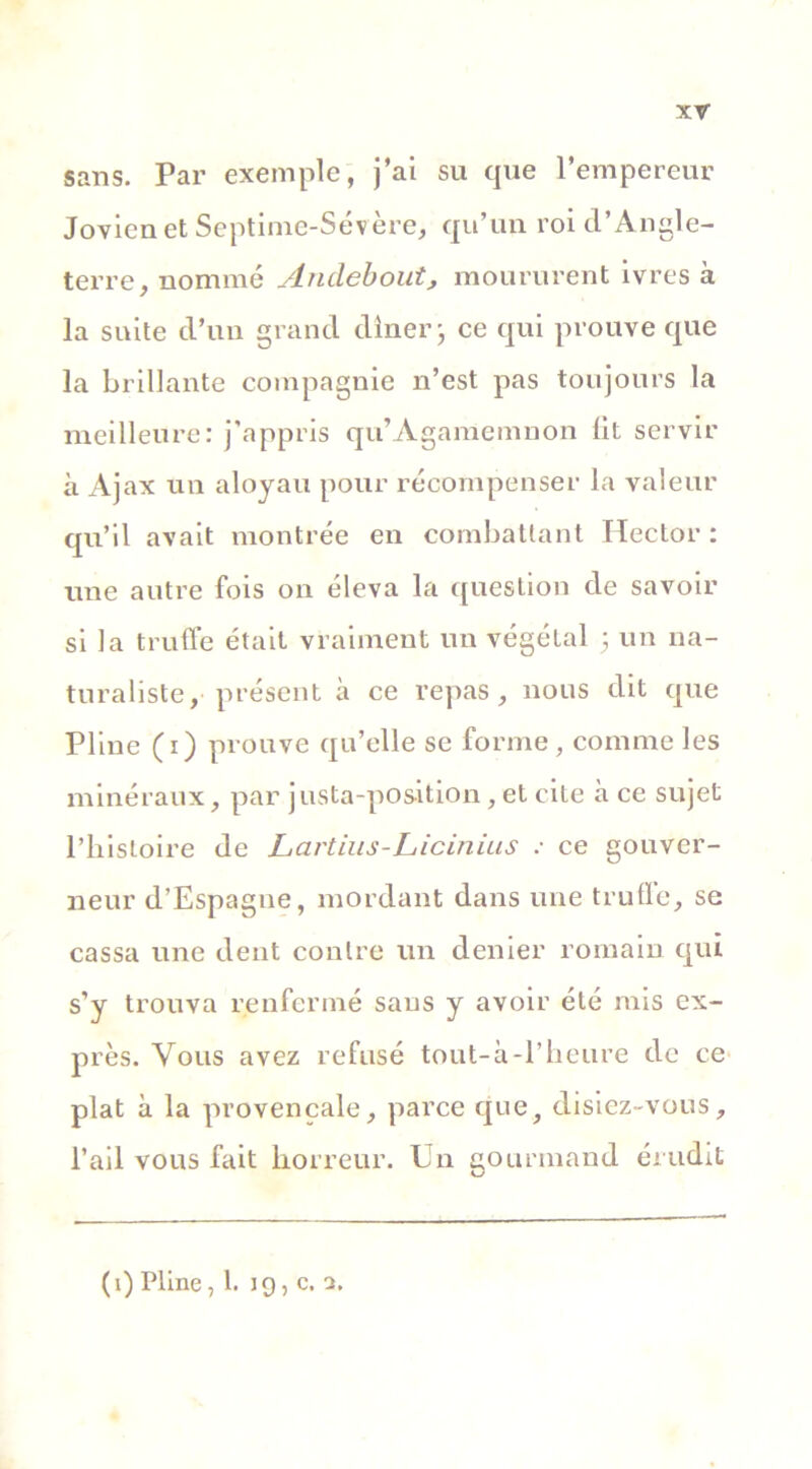xr sans. Par exemple, j’ai su que l’empereur Jovicn et Septime-Sévère, qu’un roi d’Angle- terre, nommé Andebout, moururent ivres à la suite d’un grand dîner j ce qui prouve que la brillante compagnie n’est pas toujours la meilleure: j'appris qu’Agamemnon lit servir à Ajax un aloyau pour récompenser la valeur qu’il avait montrée en combattant Hector: une autre fois on éleva la question de savoir si la truffe était vraiment un végétal 5 un na- turaliste, présent à ce repas, nous dit que Pline (1) prouve qu’elle se forme, comme les minéraux, par justa-position, et cite à ce sujet l’histoire de Lartius-Licinius : ce gouver- neur d’Espagne, mordant dans une trufle, se cassa une dent contre un denier romain qui s’y trouva renfermé sans y avoir été mis ex- près. Vous avez refusé tout-à-l’heure de ce plat à la provençale, parce que, disiez-vous, l’ail vous fait horreur. Un gourmand érudit (i) Pline ,1. 19, c. a.