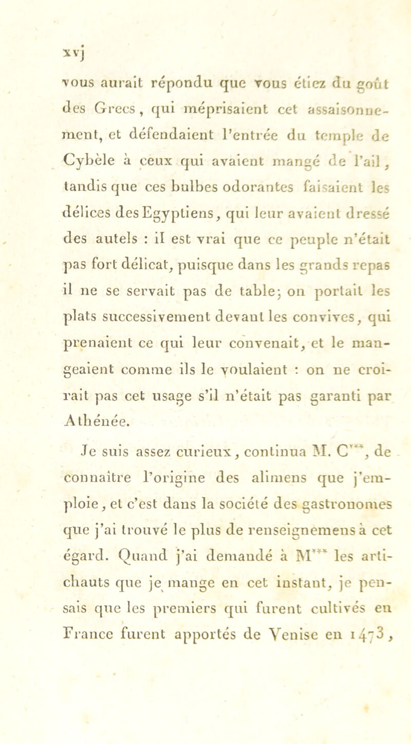 *vj vous aurait répondu que vous étiez du goût des Grecs, qui méprisaient cet assaisonne- ment, et défendaient l’entrée du temple de Cybèle à ceux qui avaient mangé de l’ail, tandis que ces bulbes odorantes faisaient les délices des Egyptiens, qui leur avaient dressé des autels : il est vrai que ce peuple n’était pas fort délicat, puisque dans les grands repas il ne se servait pas de table: on portail les plats successivement devaulles convives, qui prenaient ce qui leur convenait, et le man- geaient comme ils le voulaient : on ne croi- rait pas cet usage s’il n’était pas garanti par Athénée. Je suis assez curieux, continua M. C'*‘, de connaître l’origine des alimens que j’em- ploie, et c’est dans la société des gastronomes que j’ai trouvé le plus de renseignemeus à cet égard. Quand j’ai demandé à M’”* les arti- chauts que je mange en cet instant, je pen- sais que les premiers qui furent cultivés en France furent apportés de Venise en i47^>