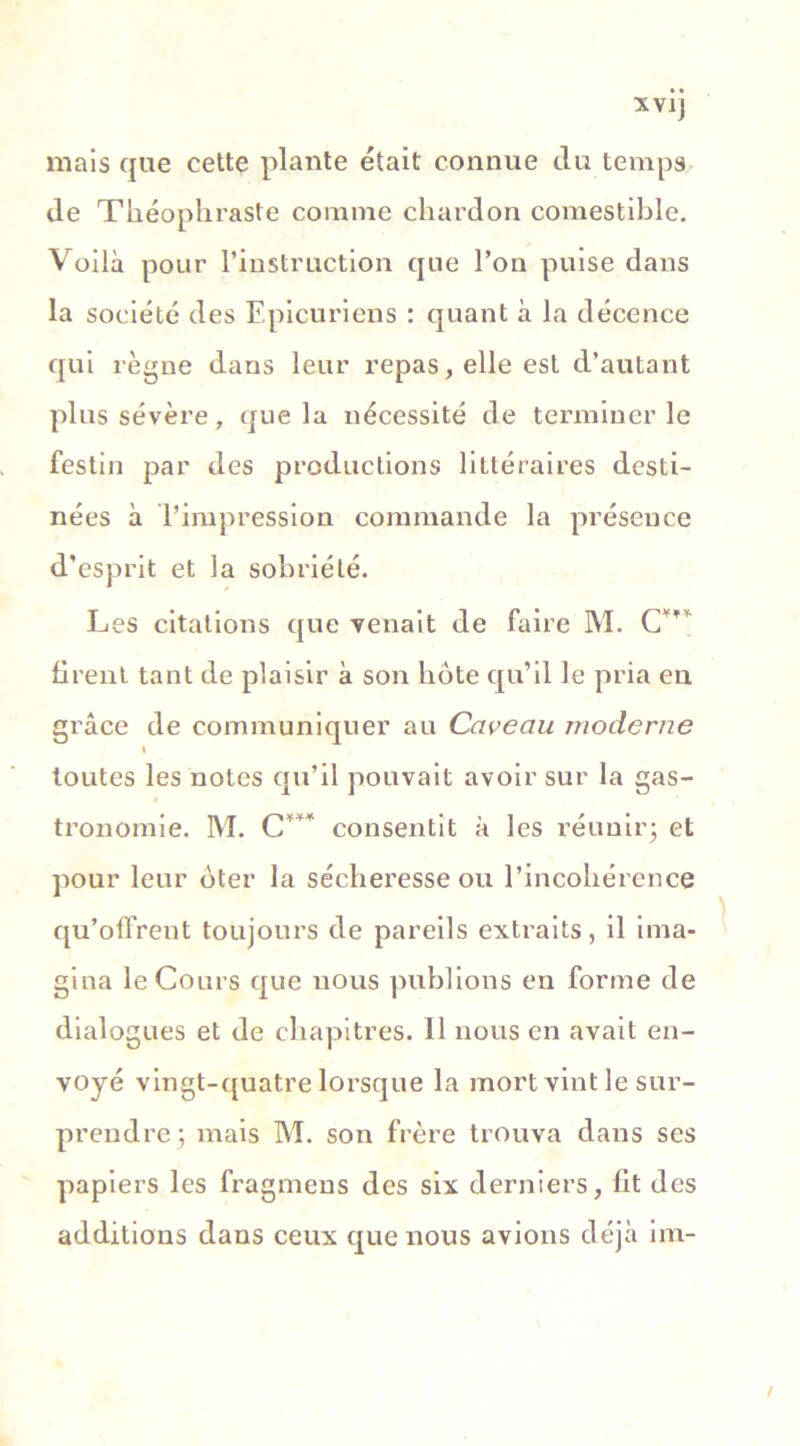 XVJj mais que cette plante était connue du temps de Théophraste comme chardon comestible. Voilà pour l’instruction que l’on puise dans la société des Epicuriens : quant à la décence qui règne dans leur repas, elle est d’autant plus sévère, que la nécessité de terminer le festin par des productions littéraires desti- nées à l’impression commande la présence d'esprit et la sobriété. Les citations que venait de faire M. C firent tant de plaisir à son bote qu’il le pria en grâce de communiquer au Caveau moderne i toutes les notes qu’il pouvait avoir sur la gas- tronomie. M. C*** consentit à les réunir- et pour leur oter la sécheresse ou l’incohérence qu’offrent toujours de pareils extraits, il ima- gina le Cours que nous publions en forme de dialogues et de chapitres. 11 nous en avait en- voyé vingt-quatre lorsque la mort vint le sur- prendre; mais M. son frère trouva dans ses papiers les fragmeus des six derniers, fit des additions dans ceux que nous avions déjà im- /