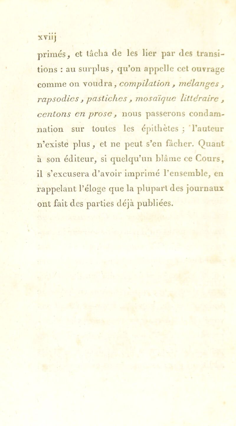 XVIIJ primés, et lâcha de les lier par des transi- tions : au surplus, qu’on appelle cet ouvrage comme on voudra, compilation, mélanges, rapsoclics , pastiches , mosaïque littéraire , contons en prose, nous passerons condam- nation sur toutes les épithètes ; hauteur n’existe plus, et ne peut s’en fâcher. Quant à son éditeur, si quelqu’un blâme ce Cours, il s’excusera d’avoir imprimé l’ensemble, en rappelant l’éloge que la plupart des journaux ont fait des parties déjà publiées.
