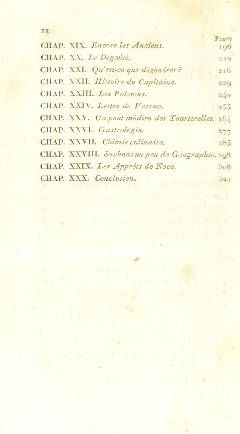 ï* Paç<*s CTI AP. XÏX. Encore les Anciens. tyfj CH A P. XX. Le Dégoûté. 210 CHAP. XXI. Qu’est-ce que dégénérer ? 210 CH AP. XXI T. Histoire du Capitaine. 229 CIIAP. XXIII. Les Poissons. 2+0 CIIAP. XXIY. Lettre de Versac. 255 CHAP. XXV. On peut médire des Tourterelles. 264 CIIAP. XXVI. G astrologie. 277 CHAP. XXVII. Chimie cidinaire. 285 CHAP. XXVIII. Sachons un peu de Géographie. 298 CHAP. XXIX. Les Apprêts de Noce. 5o8 CHAP. XXX. Conclusion. 5a 1 A