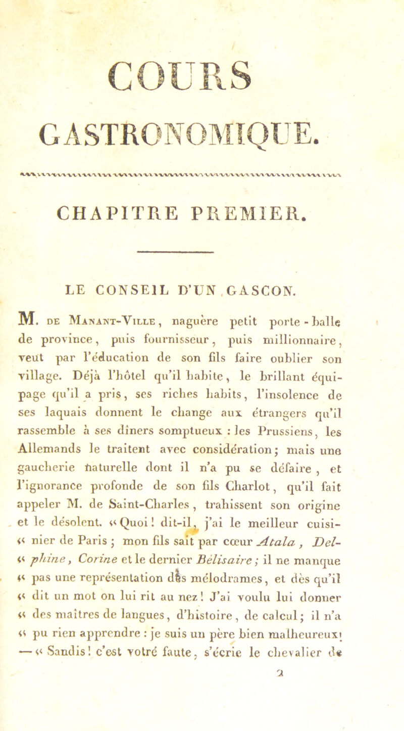 COURS GASTRONOMIQUE. CHAPITRE PREMIER. LE CONSEIL D’UN GASCON. M. de Manant-Yille , naguère petit porte - balle de province, puis fournisseur, puis millionnaire, veut par l’éducation de son fils faire oublier son village. Déjà l’hôtel qu’il habite, le brillant équi- page qu’il a pris, scs riches habits, l’insolence de ses laquais donnent le change aux étrangers qu’il rassemble à ses dîners somptueux : les Prussiens, les Allemands le traitent avec considération; mais une gaucherie ftaturelle dont il n’a pu se défaire , et l’ignorance profonde de son fils Chariot, qu’il fait appeler M. de Saint-Charles , trahissent son origine et le désolent. 4<Quoi! dit-il, j’ai le meilleur cuisi- << nier de Paris ; mon fils sait par cœur Atala , Del- << phi ne, Corine et le dernier Bélisaire; il ne manque 4< pas une représentation dis mélodrames, et dès qu’il 4< dit un mot on lui rit au nez! J’ai voulu lui donner n des maîtres de langues, d’histoire, de calcul; il n’a 44 pu rien apprendre : je suis un père bien malheureuxt — << Sandis! c’est votre faute, s’écrie le chevalier d*