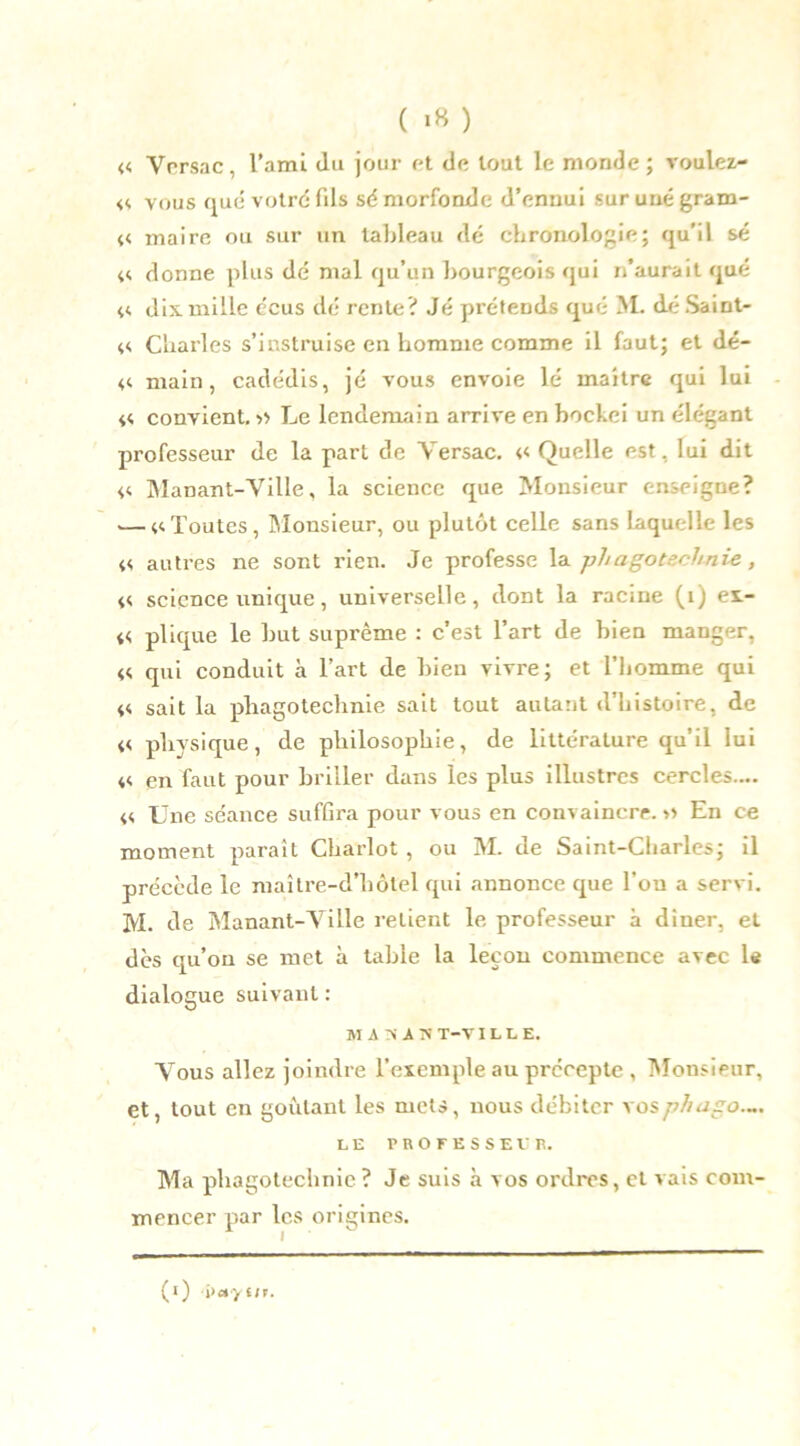 « Ycrsac, l’ami du jour et de tout le monde ; voulez- <<. vous que votre fds sé morfonde d’ennui sur une gram- 44 maire ou sur un tableau dé chronologie; qu'il sé 44 donne plus dé mal qu’un bourgeois qui n’aurait qué 44 dix mille écus dé rente? Jé prétends qué >1. déSaint- 44 Charles s’instruise en homme comme il faut; et dé- 44 main, cadédis, jé vous envoie lé maître qui lui « convient.» Le lendemain arrive en bockei un élégant professeur de la part de Yersac. 44 Quelle est, lui dit 44 Manant-Yille, la science que Monsieur enseigne? .— 44Toutes, Monsieur, ou plutôt celle sans laquelle les 44 autres 11e sont rien. Je professe la phagotechnie, 44 science unique, universelle, dont la racine (1) ex- 44 plique le but suprême : c’est l’art de bien manger, 44 qui conduit à l’art de bien vivre; et l’homme qui 44 sait la phagotechnie sait tout autant d’histoire, de 44 physique, de philosophie, de littérature qu’il lui 44 en faut pour briller dans les plus illustres cercles.... 44 Une séance suffira pour vous en convaincre. » En ce moment paraît Chariot , ou M. de Saint-Charles; il précède le maître-d’hôtel qui annonce que l’ou a servi. M. de Manant-Yille retient le professeur à dîner, et des qu’on se met à table la leçon commence avec le dialogue suivant : MA 74 A 74 T—V ILLE. Yous allez joindre l’exemple au précepte , Monsieur, et, tout en goûtant les mets, nous débiter vosphago.~. LE PROFESSE V R. Ma phagotechnie? Je suis à vos ordres, et vais com- mencer par les origines. (1) i>ayiit.