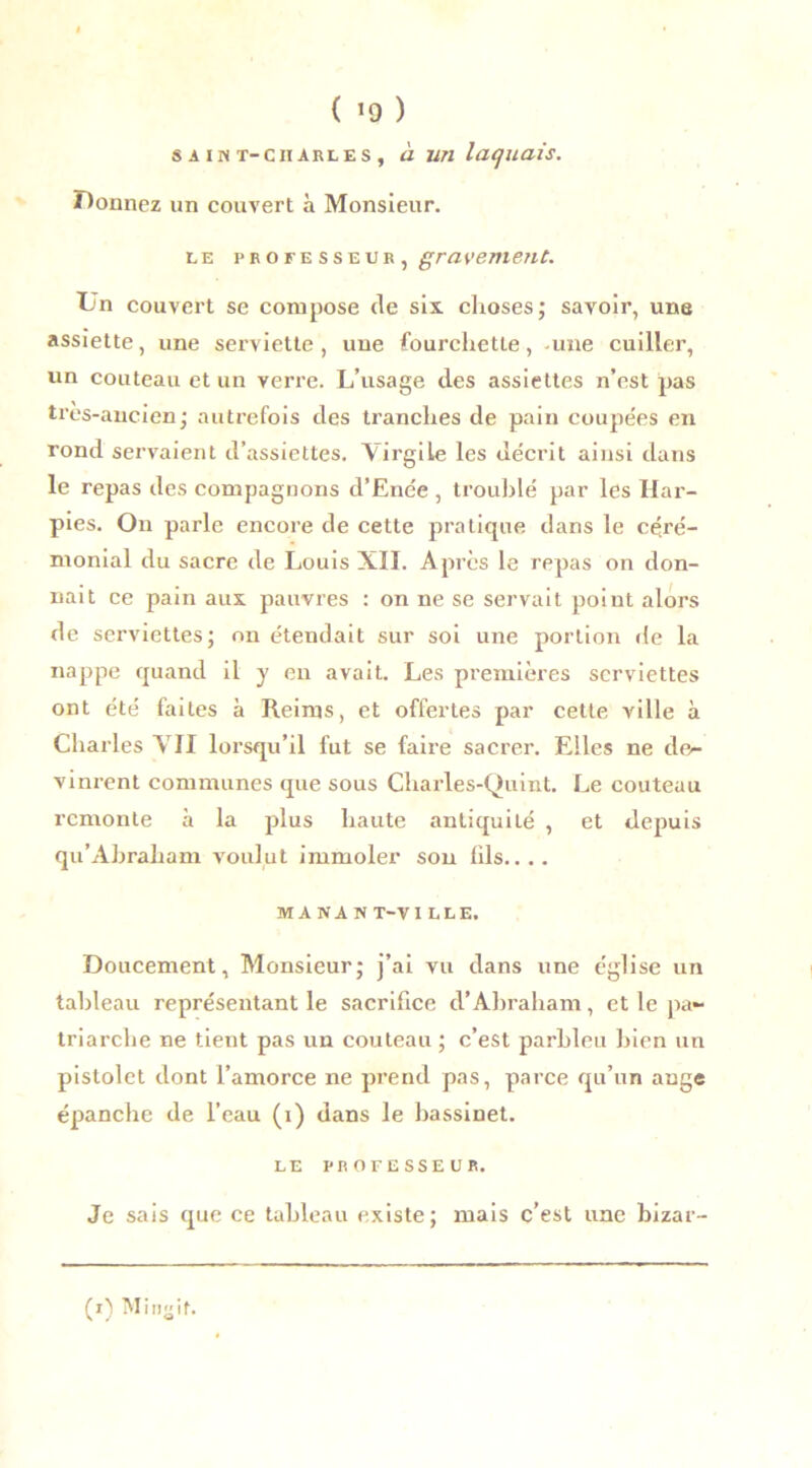 ( >9 ) S A IN T- CH ARLES , à UH IcUjUdis. Donnez un couvert à Monsieur. le professeur, gravement. Un couvert se compose de six. choses; savoir, une assiette, une serviette, une fourchette, une cuiller, un couteau et un verre. L’usage des assiettes n’est pas très-ancien; autrefois des tranches de pain coupées en rond servaient d’assiettes. VirgiLe les décrit ainsi dans le repas des compagnons d’Enée , troublé par les Har- pies. On parle encore de cette pratique dans le céré- monial du sacre de Louis XII. Après le repas on don- nait ce pain aux pauvres : on ne se servait poiut alors de serviettes; on étendait sur soi une portion de la nappe quand il y en avait. Les premières serviettes ont été faites à Reims, et offertes par cette ville à Charles XII lorsqu’il fut se faire sacrer. Elles ne de- vinrent communes que sous Charles-Quint. Le couteau remonte à la plus haute antiquité , et depuis qu’Ahraham voulut immoler son fils.... MA NA N T-VI LLE. Doucement, Monsieur; j’ai vu dans une église un tableau représentant le sacrifice d’Abraham, et le pa- triarche ne tient pas un couteau ; c’est parbleu bien un pistolet dont l’amorce ne prend pas, parce qu’un ange épanche de l’eau (i) dans le bassinet. LE PROFESSEUR. Je sais que ce tableau existe; mais c’est une bizar-