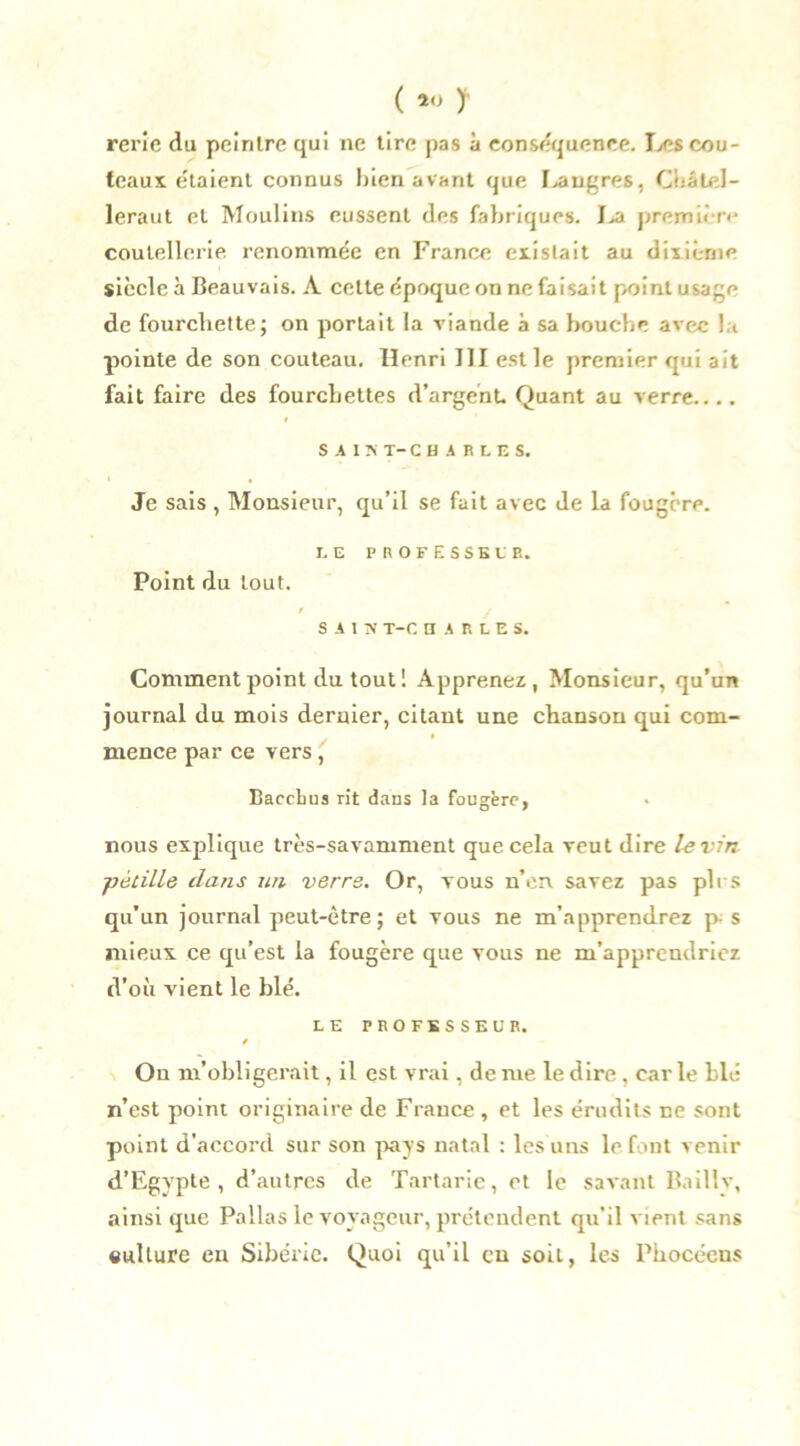 ( *<J ) rerîe du peintre qui ne tire pas à conséquence. Les cou- teaux étaient connus bien avant que I>angres. Ciiâlel- leraut et Moulins eussent des fabriques. Jja première coutellerie renommée en France existait au dixième siècle à Beauvais. À celte époque on ne faisait point usage de fourchette; on portait la viande à sa bouche avec la pointe de son couteau. Henri III est le premier qui ait fait faire des fourchettes d’argent. Quant au verre.... SAIS T- CHARLES. Je sais , Monsieur, qu’il se fait avec de la fougère. LE PROFESSEUR. Point du tout. SAIN T-C H A R L E S. Comment point du tout! Apprenez, Monsieur, qu’un journal du mois dernier, citant une chanson qui com- mence par ce vers , Baccbus rit dans la fougère, nous explique très-savamment que cela veut dire le vin ■pétille dans un verre. Or, vous n’en, savez pas pli-s qu’un journal peut-être; et vous ne m’apprendrez p- s mieux ce qu’est la fougère que vous ne m’apprendriez d’où vient le blé. LE PROFESSEUR. / On m’obligerait, il est vrai, de me le dire , car le blé n’est point originaire de France, et les érudits ne sont point d’accord sur son pays natal : les uns le font venir d’Egypte , d’autres de Tartarie, et le savant Baillv, ainsi que Pallas le voyageur, prétendent qu'il vient sans culture en Sibérie. Quoi qu’il eu soit, les Phocéens