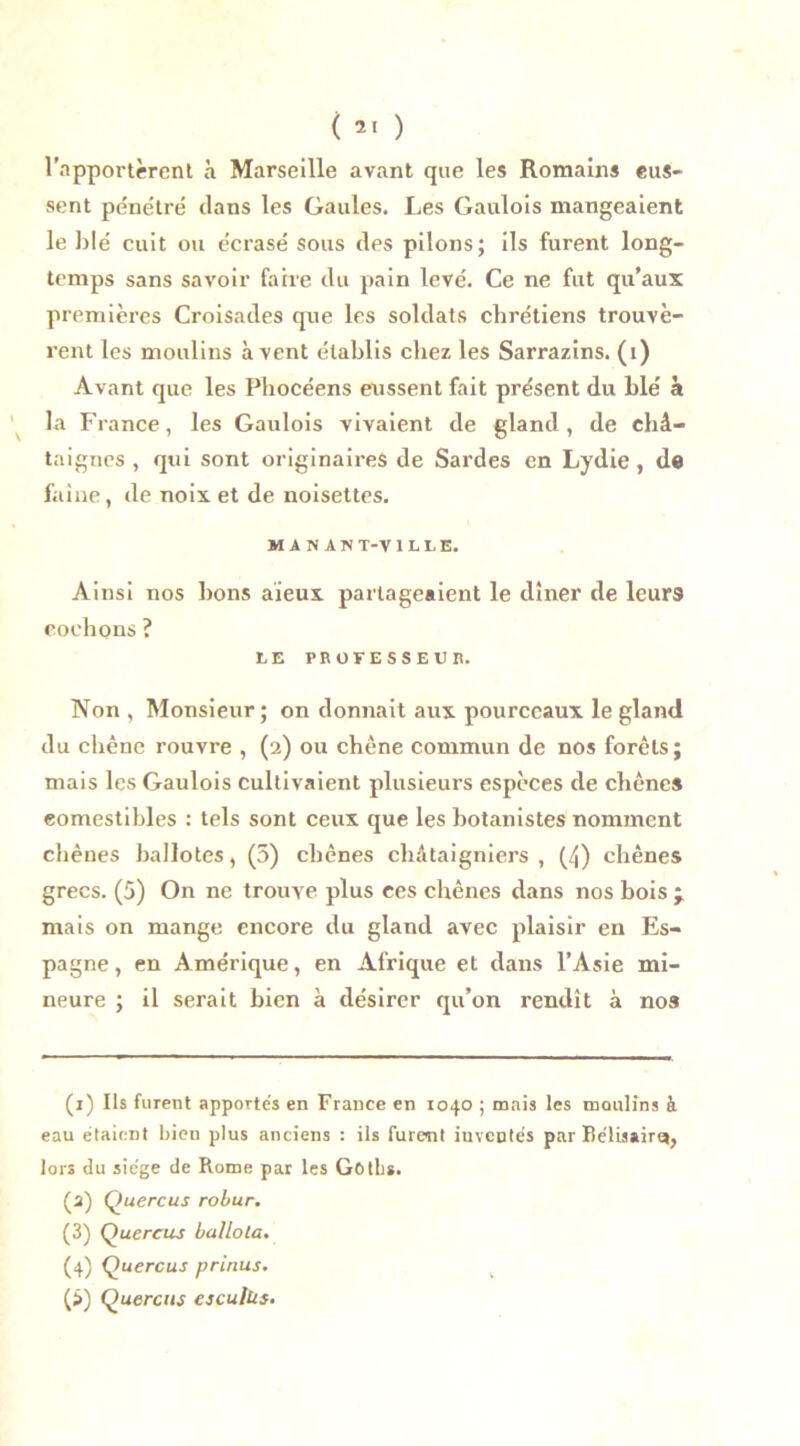 l’apportèrent à Marseille avant que les Romains eus- sent pénétré dans les Gaules. Les Gaulois mangeaient le blé cuit ou écrasé sous des pilons; ils furent long- temps sans savoir faire du pain levé. Ce ne fut qu’aux premières Croisades que les soldats chrétiens trouvè- rent les moulins à vent établis chez les Sarrazins. (i) Avant que les Phocéens eussent fait présent du blé à la France, les Gaulois vivaient de gland, de châ- taignes , qui sont originaires de Sardes en Lydie , de faîne, de noix et de noisettes. MANANT-VILLE. Ainsi nos bons aïeux partageaient le dîner de leurs cochons ? LE PROFESSEUR. Non , Monsieur; on donnait aux pourceaux le gland du chêne rouvre , (2) ou chêne commun de nos forêts; mais les Gaulois cultivaient plusieurs espèces de chênes comestibles : tels sont ceux que les botanistes nomment chênes ballotes, (5) chênes châtaigniers , (4) chênes grecs. (5) On ne trouve plus ces chênes dans nos bois y mais on mange encore du gland avec plaisir en Es- pagne, en Amérique, en Afrique et dans l’Asie mi- neure ; il serait bien à désirer qu’on rendît à nos (1) Ils furent apportés en France en 1040 ; mais les moulins à eau étaient bien plus anciens : ils furent iuveutés par Béüssirq, lors du siège de Rome par les Gotbï. (2) Quercus robur. (3) Quercus ballota. (4) Quercus prinus.