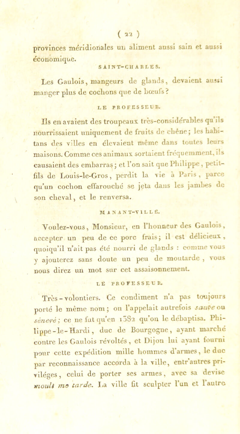 ( « ) provinces méridionales un aliment aussi sain et aussi économique. SAIN T- CHARLES. Les Gaulois, mangeurs de glands, devaient aussi manger plus de cochons que de bœufs? LE PROFESSEUR. Us en avaient des troupeaux trcs-considérables qu ils nourrissaient uniquement de fruits de chêne; les habi- tans des villes en élevaient même dans toutes leurs maisons. Comme ces animaux sortaient fréquemment, ils causaient des embarras ; et l’on sait que Philippe, petit- fils de Louis-le-Gros, perdit la vie à Paris, parce qu’un cochon effarouché se jeta dans les jambes de son cheval, et le renversa. M A N A N X-V 1 L L E. Voulez-vous, Monsieur, en l’honneur des Gaulois, accepter un peu de ce porc frais; il est délicieux, quoiqu’il n’ait pas été nourri de glands : comme vous y ajouterez sans doute un peu de moutarde , vous nous direz un mot sur cet assaisonnement. LE PROFESSEE R. Très - volontiers. Ce condiment n’a ps toujours porté le même nom; on l’appelait autrefois saute ou sénevé; ce ne fut qu’en i33'2 qu’on le débaptisa. Phi- lippe-le-Hardi , duc de Bourgogne, ayant marché contre les Gaulois révoltés, et Dijon lui ayant fourni pour cette expédition mille hommes d’armes, le duc par reconnaissance accorda à la ville, entr’autres pri- vilèges , celui de porter ses armes, avec sa devise moult me tarde. La ville fit sculpter l’un et l'autre