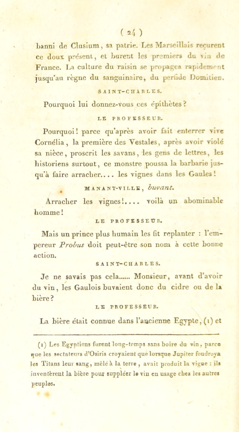 banni de Clusium, sa pairie. Les Marseillais reçurent ce doux, présent, et burent les premiers du vin de France. La culture du raisin se propagea rapidement jusqu’au règne du sanguinaire, du perùde Domilien. SAIN T-C HiBLES. Pourquoi lui donnez-vous ces épithètes? LE PROFESSEUR. Pourquoi! parce qu’après avoir fait enterrer vive Cornélia , la première des Vestales, après avoir violé sa nièce, proscrit les sa vans, les gens de lettres, les historiens surtout, ce monstre poussa la barbarie jus- qu’à faire arracher.... les vignes dans les Gaules! MANANT-VILLE, buvant. Arracher les vignes!.... voilà un abominable homme ! LE PROFESSEUR. Mais un prince plus humain les fit replanter : l’em- pereur Probus doit peut-être son nom à cette bonne action. SAIN T-CHARLES. Je ne savais pas cela Monsieur, avant d’avoir du vin, les Gaulois buvaient donc du cidre ou de la bière ? LE PROFESSEUR. La bière était connue dans l’ancienne Egypte, (i) et (i) Les Egyptiens furent long-temps sans boire du vin . parce que les sectateurs d’Osiris croyaient que lorsque Jupiter foudroya les Titans leur «ang, mêlé à la terre , avait produit la vigne : ils inventèrent la bière pour suppléer le vin en usage chez les autres peuples.