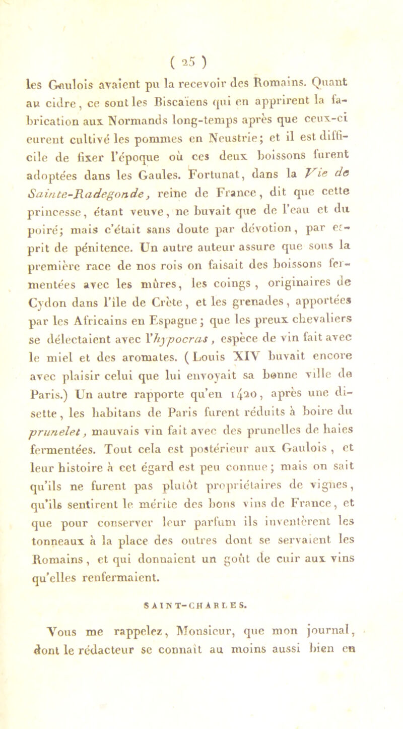 ( ’5 ) les Gaulois avaient pu la recevoir des Romains. Quant au cidre, ce sont les Biseaïens qui en apprirent la fa- brication aux Normands long-temps après que ceux-ci eurent cultivé les pommes en Neustrie; et il est diffi- cile de fixer l’époque où ces deux boissons lurent adoptées dans les Gaules. Fortunat, dans la Vie de Sainte-jR.adegonde} reine de Fiance, dit que cette princesse, étant veuve, ne buvait que de l’eau et du poiré; mais c’était sans doute par dévotion, par es- prit de pénitence. Un autre auteur assure que sous la première race de nos rois on faisait des boissons fer- mentées avec les mûres, les coings, originaires de Cydon dans l’ile de Crète, et les grenades, apportées par les Africains eu Espagne ; que les preux chevaliers se délectaient avec l'hypocrcis , espèce de vin fait avec le miel et des aromates. (Louis XIV buvait encore avec plaisir celui que lui envoyait sa bonne ville de Paris.) Un autre rapporte qu’en î/j^o, après une di- sette, les liabitans de Paris furent réduits à boire du pnmelet, mauvais vin fait avec des prunelles de haies fermentées. Tout cela est postérieur aux Gaulois , et leur histoire à cet égard est peu connue; mais on sait qu’ils ne furent pas plutôt propriétaires de vignes, qu’ils sentirent le mérite des bons vins de France, et que pour conserver leur parfum ils inventèrent les tonneaux à la place des outres dont se servaient, les Romains , et qui donnaient un goût de cuir aux vins qu’elles renfermaient. SAIN T-CHARLES. Vous me rappelez, Monsieur, que mon journal, dont le rédacteur se connaît au moins aussi bien en