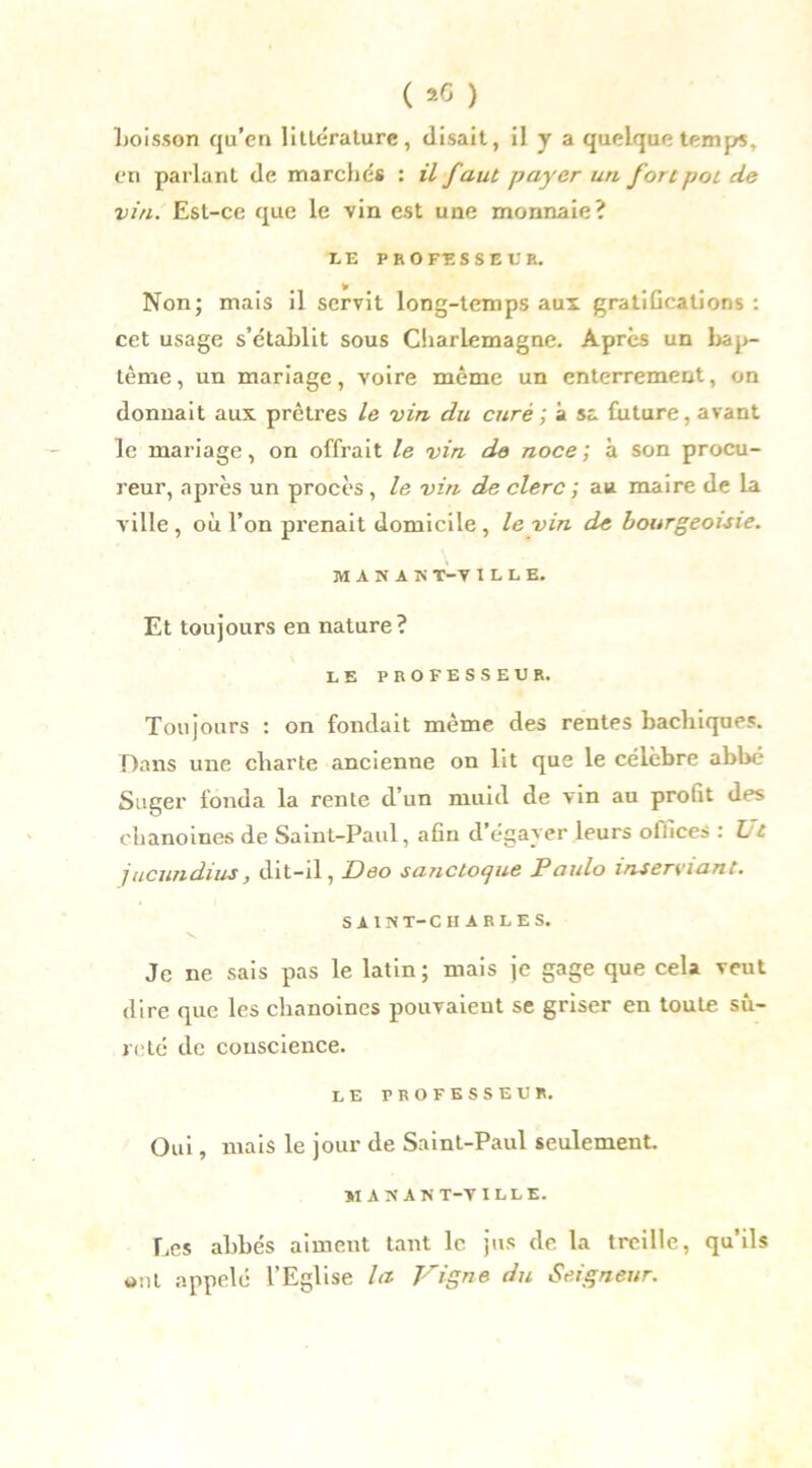 ( *6 ) boisson qu’en littérature, disait, il y a quelque temps, en parlant de marchés : il faut payer un fort pot de vin. Est-ce que le vin est une monnaie? IE PEOFESSEl'E. Non; mais il servit long-temps aux gratifications: cet usage s’établit sous Charlemagne. Après un bap- tême, un mariage, voire même un enterrement, on donnait aux prêtres le vin du curé ; à sa future, avant le mariage, on offrait le vin de noce; à son procu- reur, après un procès , le vin de clerc ; au maire de la ville , où l’on prenait domicile , le vin de bourgeoisie. M A N A K T-V ILLE. Et toujours en nature? LE PROFESSEUR. Toujours : on fondait même des rentes bachiques. Dans une charte ancienne on lit que le célèbre abbé Suger fonda la rente d’un muid de vin au profit des chanoines de Saint-Paul, afin d’égayer leurs offices : Ut jucundius, dit-il, Deo sanctoque Paulo inserviant. SAINT-CHARLES. Je ne sais pas le latin; mais je gage que cela veut dire que les chanoines pouvaient se griser en toute sû- reté de conscience. le professeur. Oui, mais le jour de Saint-Paul seulement. MANANT-VILLE. Les abbés aiment tant le jus de la treille, qu’ils *>nl appelé l’Eglise la Vigne du Seigneur.
