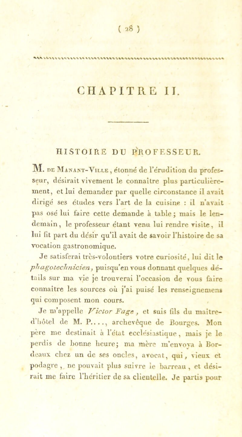 Vi\>\VWVWVU V\\A.tV\V\WWVV\VO CHAPITRE II. HISTOIRE DU PROFESSEUR. M . de Manant-Ville , étonné de l’érudition du profes- seur, désirait vivement le connaître plus particulière- ment, et lui demander par quelle circonstance il avait dirigé ses études vers l’art de la cuisine : il n’avait pas osé lui faire cette demande à table ; mais le len- demain, le professeur étant venu lui rendre visite, il lui fit part du désir qu’il avait de savoir l’histoire de sa vocation gastronomique. Je satisferai très-volontiers votre curiosité, lui dit le phagotecJmicien, puisqu’en vous donnant quelques dé- tails sur ma vie je trouverai l’occasion de vous faire connaître les sources où j’ai puisé les renseignemens qui composent mon cours. Je m’appelle J^ictor Fage, et suis fils du maitre- d’hôtel de M. P...., archevêque de Bourges. Mon père me destinait à l’état ecclésiastique, mais je le perdis de bonne heure; ma mère m’envoya à Bor- deaux. chez un de ses oncles, avocat, qui, vieux et podagre , ne pouvait plus suivre le barreau , et dési- rait me faire l’héritier de sa clieutelle. Je partis pour
