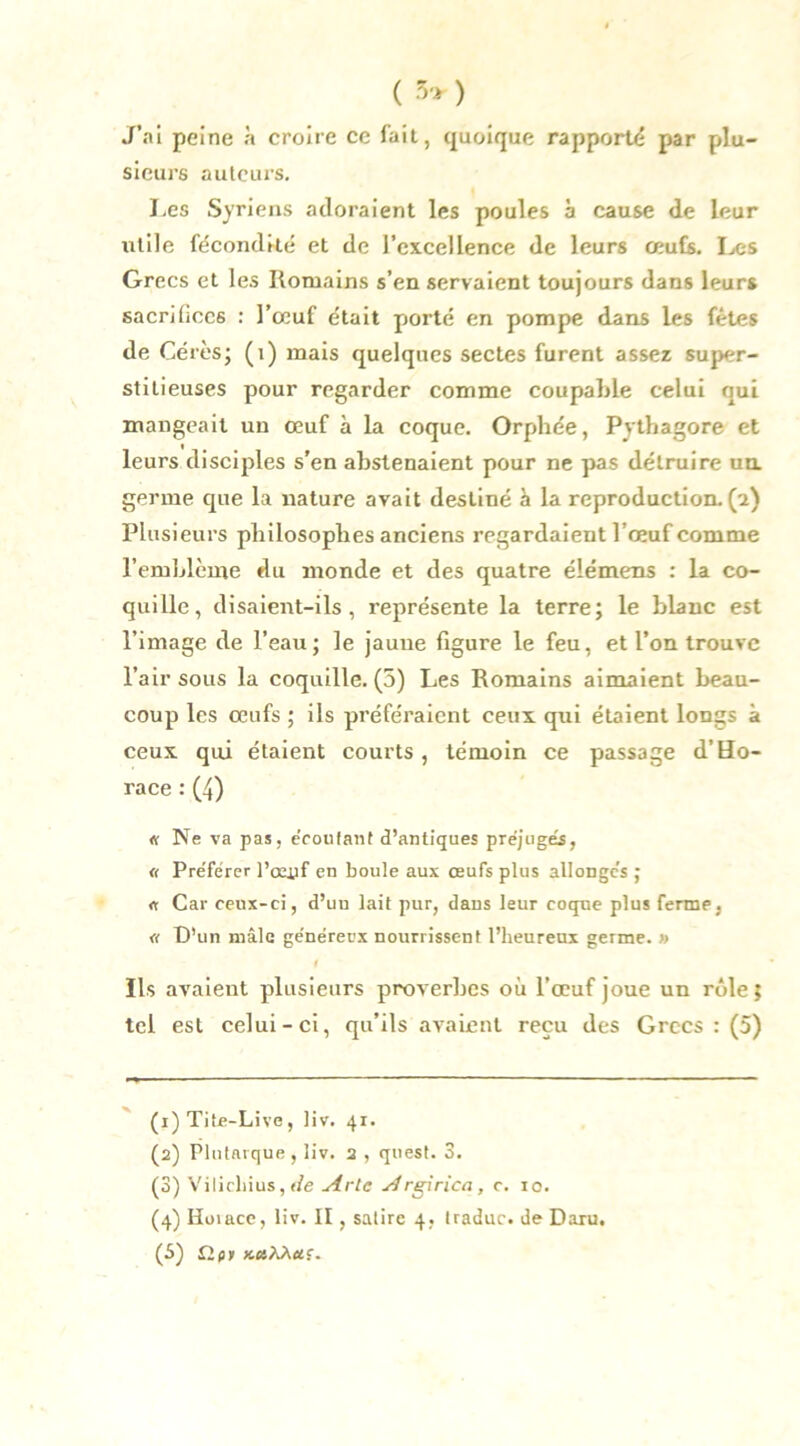 ( 5» ) J’ai peine à croire ce fait, quoique rapporté par plu- sieurs auteurs. J.es Syriens adoraient les poules a cause de leur utile fécondité et de l’excellence de leurs œufs. Les Grecs et les Romains s’en servaient toujours dans leurs sacrifices : l’œuf était porté en pompe dans les fêtes de Gérés; (x) mais quelques sectes furent assez super- stitieuses pour regarder comme coupable celui oui mangeait un œuf à la coque. Orphée, Pythagore et leurs disciples s’en abstenaient pour ne pas détruire un germe que la nature avait destiné à la reproduction, (n) Plusieurs philosophes anciens regardaient l ’œuf comme l’emblème du monde et des quatre élémens : la co- quille, disaient-ils, représente la terre; le blanc est l’image de l’eau; le jaune figure le feu, et l’on trouve l’air sous la coquille. (5) Les Romains aimaient beau- coup les œufs ; iis préféraient ceux qui étaient longs à ceux qui étaient courts, témoin ce passage d’Ho- race : (4) « Ne va pas, e’coutant d’antiques préjugés, « Préférer l’oeuf en boule aux œufs plus allongés ; « Car ceux-ci, d’uu lait pur, dans leur coque plus ferme, « D’un mâle généreux nourrissent l’heureux germe. » f Ils avaient plusieurs proverbes où l’œuf joue un rôle; tel est celui-ci, qu’ils avaient reçu des Grecs : (5) (1) Tite-Live, liv. 41. (2) Plutarque , liv. 2 , quest. 3. (3) Vilichius,f/e Arlc Argirica, c. 10. (4) Hoiacc, liv. II, satire 4, traduc. de Daru. (5) îipii »esÀÀ«f-