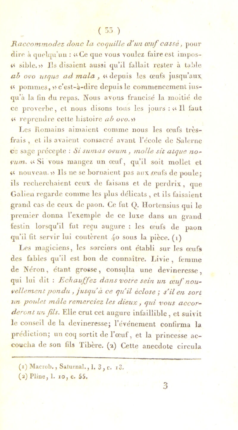 ( 55 ) Raccommodez donc la coquille d’un œuf cassé, pour dire à quelqu’un : «Ce que vous voulez faire est impos- « sible. » Ils disaient aussi qu’il fallait rester à table ab ovo us que ad mala, « depuis les œufs jusqu’aux « pommes, » c’est-à-dire depuis le commencement jus- qu’à la fin du repas. Nous avons francisé la moitié de ce proverbe, et nous disons tous les jours : « 11 faut « reprendre celte histoire ab ovo. Les Romains aimaient comme nous les œufs très- frais , et ils avaient consacré avant l’école de Salerne ce sage précepte : Si su/nas ovurn , molle sit atque no- vu ni. «Si vous mangez un œuf, qu’il soit mollet et « nouveau. « Ils ne se bornaient pas aux œufs de poule; ils recherchaient ceux de faisans et de perdrix, que Galien regarde comme les plus délicats , et ils faisaient grand cas de ceux de paon. Ce fut Q. Hortensius qui le premier donna l’exemple de ce luxe dans un grand festin lorsqu’il fut reçu augure : les œufs de paon qu’il fit servir lui coûtèrent lyo sous la pièce, (i) Les magiciens, les sorciers ont établi sur les œufs des fables qu’il est bon de connaître. Livie , femme de Néron, étant grosse, consulta une devineresse, qui lui dit : Echauffez dans votre sein un œuf nou- vellement pondu , jusqu’à ce qu’il éclose ; s’il en sort un poulet mâle remerciez les dieux, qui vous accor- deront un fils. Elle crut cet augure infaillible , et suivit le conseil de la devineresse; l’événement confirma la prédiction; un coq sortit de l’œuf, et la princesse ac- coucha de son fils Tibère. (a) Cette anecdote circula 3 (1) Macrob., Salurnal., 1. 3 , c. i3.