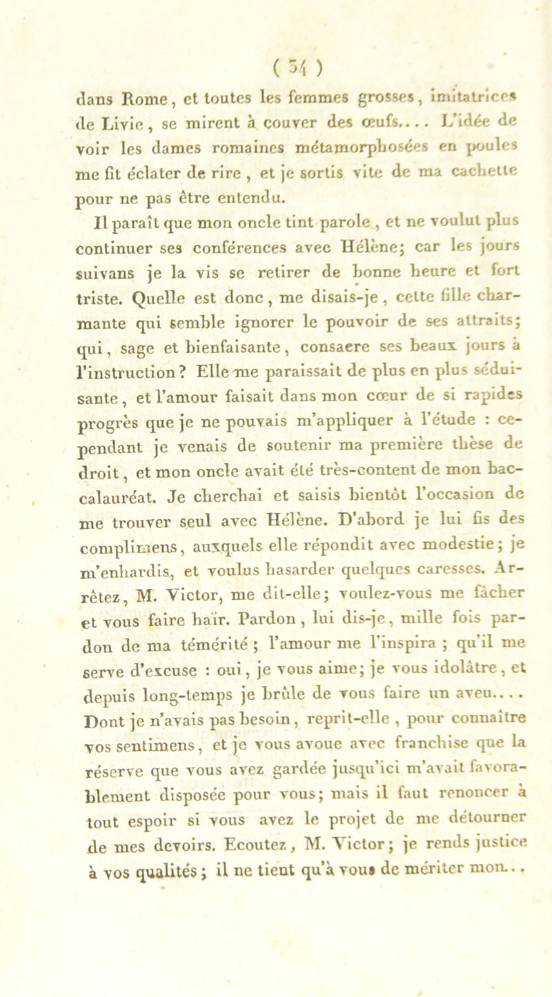 ( 5/, ) dans Rome, et toutes les femmes grosses, imitatrices de Livie, se mirent à couver des ceufs.... L’idée de voir les dames romaines métamorphosées en poules me fit éclater de rire , et je sortis vite de ma cachette pour ne pas être entendu. Il paraît que mon oncle tint parole , et ne voulut plus continuer ses conférences avec Hélène; car les jours suivans je la vis se retirer de bonne heure et fort triste. Quelle est donc, me disais-je , celte fille char- mante qui semble ignorer le pouvoir de ses attraits; qui, sage et bienfaisante, consaere ses beaux jours à l’instruction? Elle me paraissait de plus en plus sédui- sante , et l’amour faisait dans mon cœur de si rapides progrès que je ne pouvais m’appliquer à l’étude : ce- pendant je venais de soutenir ma première thèse de droit, et mon oncle avait été très-eontent de mon bac- calauréat. Je cherchai et saisis bientôt l’occasion de me trouver seul avec Hélène. D’abord je lui fis des complimens, auxquels elle répondit avec modestie; je m’enhardis, et voulus hasarder quelques caresses. Ar- rêtez M. Victor, me dit-elle; voulez-vous me fâcher et vous faire haïr. Pardon, lui dis-je, mille fois par- don de ma témérité ; l’amour me l’inspira ; qu'il me serve d’excuse : oui, je vous aime; je vous idolâtre, et depuis long-temps je brûle de vous faire un aveu Dont je n’avais pas besoin, reprit-elle , pour connaître vos sentimens, et je vous avoue avec franchise que la réserve que vous avez gardée jusqu’ici m’avait favora- blement disposée pour vous; mais il faut renoncer à tout espoir si vous avez le projet de me détourner de mes devoirs. Ecoutez, M. Victor; je rends justice à vos qualités ; il ne tient qu’à vou» de mériter moa..