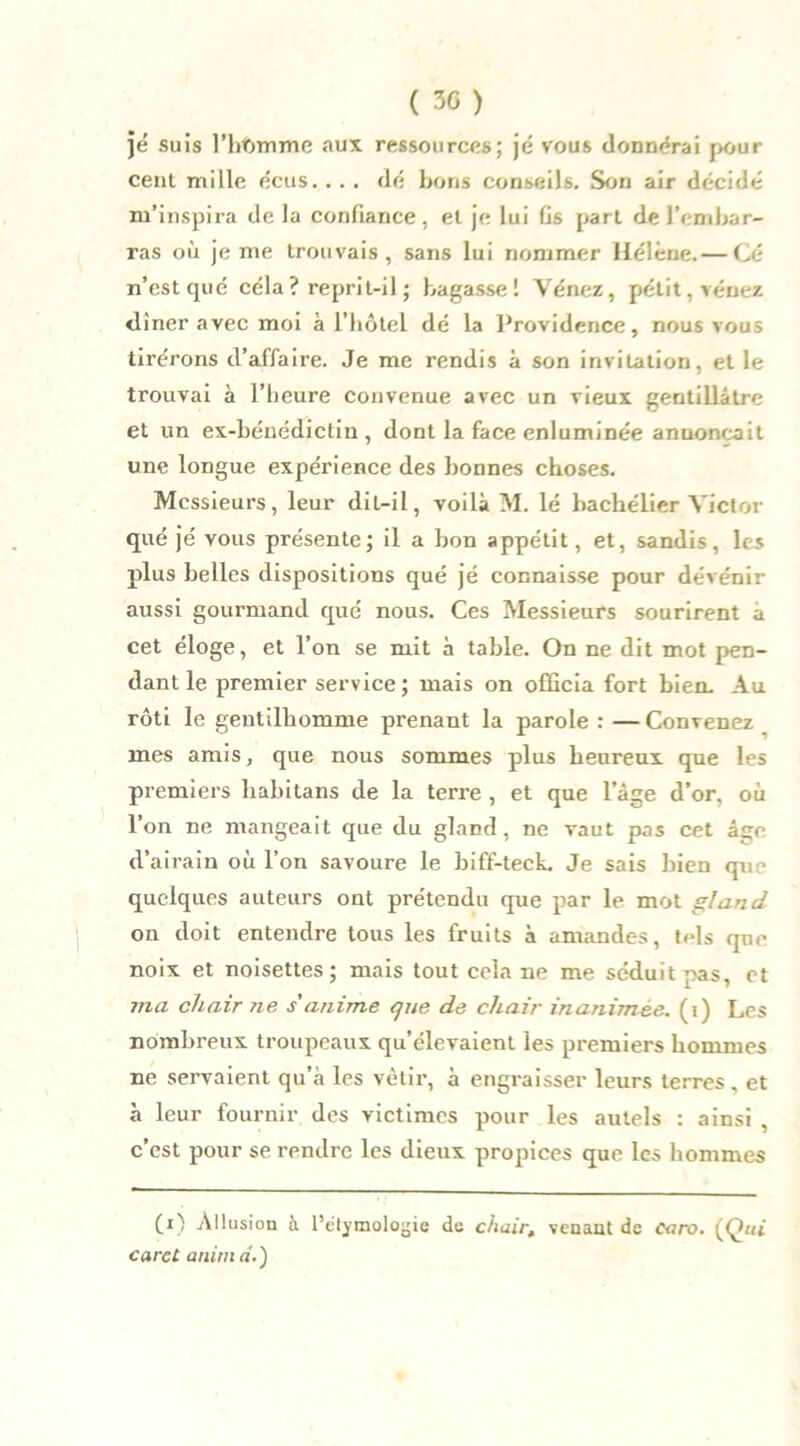 je suis l’hbmmc aux ressources; je vous donnerai pour cent mille écus. . . . dé bons conseils. Son air décidé m’inspira de la confiance, et je lui fis part de l’embar- ras où je me trouvais, sans lui nommer Hélène. — Cé n’est que céla ? reprit-il ; bagasse ! Vénez, pétit.véuez <liner avec moi à l’hôtel dé la Providence, nous vous tirerons d’affaire. Je me rendis à son invitation, et le trouvai à l’heure convenue avec un vieux gentillâtre et un ex-bénédictin, dont la face enluminée annonçait une longue expérience des bonnes choses. Messieurs, leur dit-il, voilà M. lé bachelier Victor que je vous présente; il a bon appétit, et, sandis, les plus belles dispositions qué jé connaisse pour dévénir aussi gourmand qué nous. Ces Messieurs sourirent à cet éloge, et l’on se mit à table. On ne dit mot pen- dant le premier service; mais on officia fort bien. Au rôti le gentilhomme prenant la parole : —Convenez mes amis, que nous sommes plus heureux que les premiers habitans de la terre , et que l’âge d’or, où l’on ne mangeait que du gland, ne vaut pas cet âge d’airain où l’on savoure le biff-teck. Je sais bien que quelques auteurs ont prétendu que par le mot gland on doit entendre tous les fruits à amandes, tels que noix et noisettes; mais tout cela ne me séduit pas, et ma chair ne s'anime que de chair inanimée, (i) Les nombreux troupeaux qu’élevaient les premiers hommes ne servaient qu’à les vêtir, à engraisser leurs terres „ et à leur fournir des victimes pour les autels : ainsi , c’est pour se rendre les dieux propices que les hommes (i) Allusion à l’étymologie de chair, venant de oaro. (Qui caret anim a.)