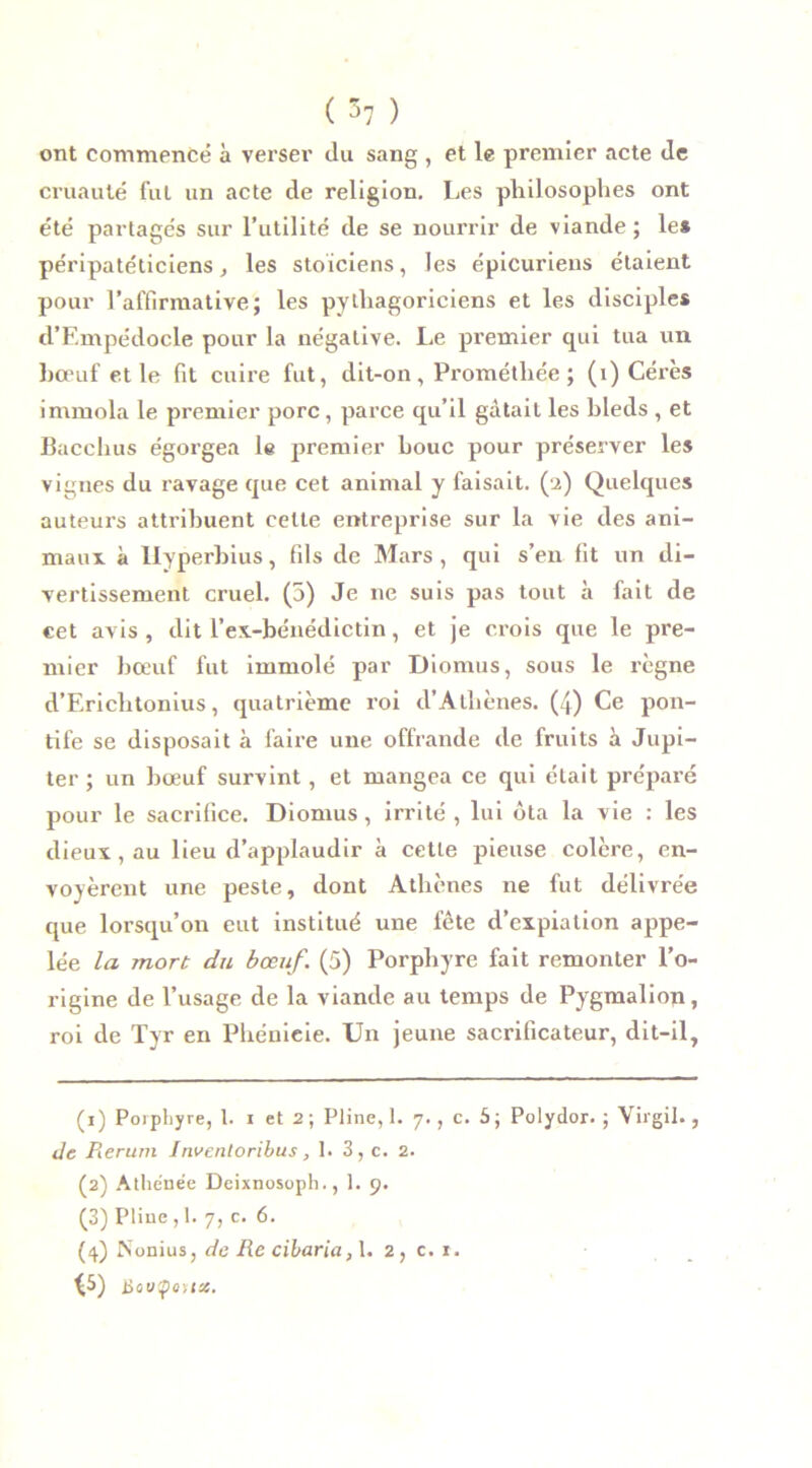 ( 1 2 3 47 ) ont commencé à verser du sang , et le premier acte de cruauté fut un acte de religion. Les philosophes ont été partagés sur l’utilité de se nourrir de viande; le* péripatéticiens, les stoïciens, les épicuriens étaient pour l’affirmative; les pythagoriciens et les disciples d’Empédocle pour la négative. Le premier qui tua un bœuf et le fit cuire fut, dit-on, Prométliée ; (i) Cérès immola le premier porc , parce qu’il gâtait les bleds , et Bacchus égorgea le premier bouc pour préserver les vignes du ravage que cet animal y faisait. (2) Quelques auteurs attribuent cette entreprise sur la vie des ani- maux à llyperbius, fils de Mars, qui s’en fit un di- vertissement cruel. (5) Je 11e suis pas tout à fait de cet avis , dit l’ex-bénédictin, et je crois que le pre- mier bœuf fut immolé par Diomus, sous le règne d’Erichtonius, quatrième roi d’Athènes. (4) Ce pon- tife se disposait à faire une offrande de fruits à Jupi- ter ; un bœuf survint, et mangea ce qui était préparé pour le sacrifice. Diomus, irrité , lui ôta la vie : les dieux, au lieu d’applaudir a cette pieuse colère, en- voyèrent une peste, dont Athènes ne fut délivrée que lorsqu’on eut institué une fête d’expiation appe- lée la mort du bœuf. (5) Porphyre fait remonter l’o- rigine de l’usage de la viande au temps de Pygmalion, roi de Tyr en Phénicie. Un jeune sacrificateur, dit-il. (1) Porphyre, 1. 1 et 2 ; Pline, 1. 7., c. 5; Polydor. ; Virgil. , de Rerum Invenloribus, 1. 3, c. 2. (2) Athénée Deixnosoph., 1. 9. (3) Pline , 1. 7, c. 6. (4) Nonius, de Re cibaria, 1. 2, c. r. ^5) Houÿoux.