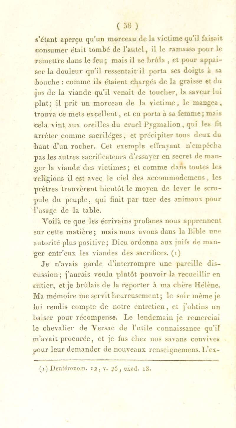 ( 36 ) s’étant aperçu qu’un morceau de la victime qu’il faisait consumer était tombé de l’autel, il le ramassa pour le remettre dans le feu; mais il se brûla , et pour appai- ser la douleur qu’il ressentait il porta ses doigts à sa bouche : comme ils étaient chargés de la graisse et du jus de la viande qu’il venait de toucher, la saveur lui plut; il prit un morceau de la victime, le mangea, trouva ce mets excellent, et en porta à sa femme; mais cela vint aux oreilles du cruel Pvgmalion, qui les fit arrêter comme sacrilèges, et précipiter tous deux du haut d’un rocher. Cet exemple effrayant n’empécha pas les autres sacrificateurs d’essayer en secret de man- ger la viande des victimes ; et comme dans toutes les religions il est avec le ciel des accommodemens . les prêtres trouvèrent bientôt le moyen de lever le scru- pule du peuple, qui finit par tuer des animaux pour l’usage de la table. Yoilà ce que les écrivains profanes nous apprennent sur cette matière; mais nous avons dans la Bible unp autorité plus positive; Dieu ordonna aux juifs de man- ger entr’eux les viandes des sacrifices. (1) Je n’avais garde d’interrompre une pareille dis- cussion; j’aurais voulu plutôt pouvoir la recueillir en entier, et je brûlais de la reporter à ma chère Hélène. Ma mémoire me servit heureusement; le soir même je lui rendis compte de notre entretien , et j’obtins un baiser pour récompense. Le lendemain je remerciai le chevalier de Versac de l’utile connaissance qu’il m’avait procurée, et je fus chez nos savans convives pour leur demander de nouveaux renseignemens. L’ex- (i) Deutéronoin. 12, v. 36, exod. 18.
