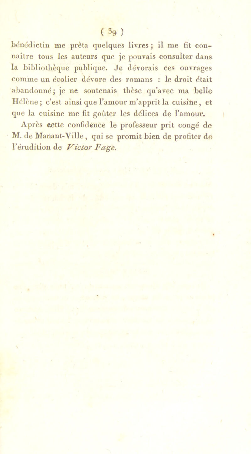 bénédictin me prêta quelques livres ; il me fit con- naître tous les auteurs que je pouvais consulter dans la bibliothèque publique. Je dévorais ces ouvrages comme un écolier dévore des romans : le droit était abandonné ; je ne soutenais tlicse qu’avec ma belle Hélène ; c’est ainsi que l’amour m’apprit la cuisine, et que la cuisine me fit goûter les délices de l’amour. Après eette confidence le professeur prit congé de M. de Manant-Ville, qui se promit bien de profiter de l’érudition de Victor page.