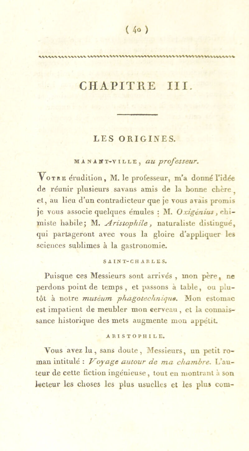 \WW\WWWVW VVVAAAxVVVVtVVVVV«AVVVVV\\VV\V\\V\VV\Vt\VVVVV'V\ CHAPITRE III. LES ORIGINES. MANA»t-ville, au professeur. Votre érudition, M. le professeur, m’a donné l’idée de réunir plusieurs savans amis de la bonne chère . et, au lieu d’un conti'adicteur que je vous avais promis je vous associe quelques émules : M. Oxigénius, rh\- miste habile; M. Aristophile, naturaliste distingué, qui partageront avec vous la gloire d’appliquer les sciences sublimes à la gastronomie. SAIN T-CHARLES. Puisque ces Messieurs sont arrivés , mon père, ne perdons point de temps, et passons à table, ou plu- tôt à notre muséum phagotechniqua. Mon estomac est impatient de meubler mon cerveau , et la connais- sance historique des mets augmente mon appétit, ARISTOPHILE. Vous avez lu, sans doute, Messieurs, un petit ro- man intitulé : Voyage autour de ma chambre. L’au- teur de cette fiction ingénieuse, tout en montrant à son lecteur les choses les plus usuelles et les plus com-