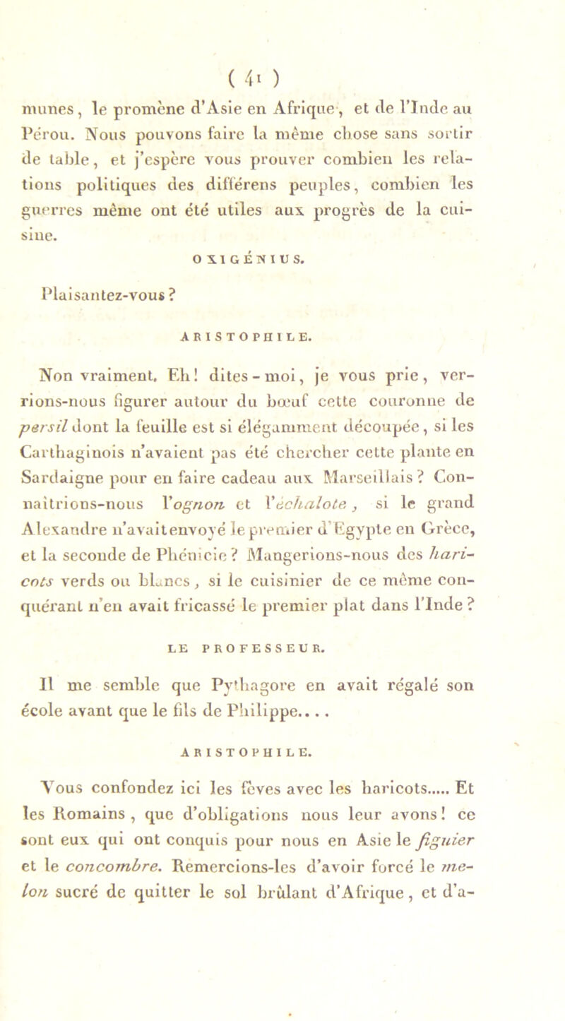 ( 4« ) mîmes, le promène d’Asie en Afrique, et de l’Inde au Pérou. Nous pouvons faire la même chose sans sortir de table, et j’espère vous prouver combien les rela- tions politiques des différens peuples, combien les guerres même ont été utiles aux. progrès de la cui- siue. OX1GÉWI1JS, Plaisantez-vous? ARISTOPHILE. Non vraiment. Eh ! dites - moi, je vous prie , ver- rions-nous figurer autour du bœuf cette couronne de persil dont la feuille est si élégamment découpée, si les Carthaginois n’avaient pas été chercher cette plante en Sardaigne pour en faire cadeau aux. Marseillais ? Con- naîtrions-nous Yognon et Y échalote , si le grand Alexandre n’avaitenvoyé le premier d’Egypte en Grèce, et la seconde de Phénicie ? Mangerions-nous des hari- cots verds ou bLncs, si le cuisinier de ce même con- quérant n’en avait fricassé le premier plat dans l’Inde ? LE PROFESSEUR. Il me semble que Pythagore en avait régalé son école avant que le fils de Philippe.... ARISTOPHILE. Tous confondez ici les fèves avec les haricots Et les Romains, que d’obligations nous leur avons! ce sont eux qui ont conquis pour nous en Asie le figuier et le concombre. Remercions-les d’avoir forcé le me- lon sucré de quitter le sol brûlant d’Afrique, et d’a-