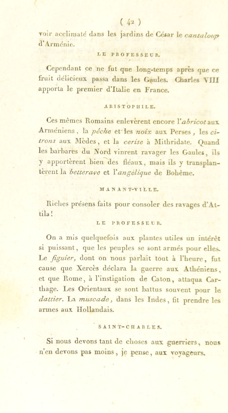 ( 4» ) voir acclimaté dans les jardins de César le cantaloup d’Arménie. I.E PBOFESSEl'B. f Cependant ce ne fut que long-temps après que ce fruit délicieux passa dans les Gaules. Charles YJJI apporta le premier d’Italie en France. A B I S T O P H I L E. Ces mêmes Romains enlevèrent encore l'abricot aux Arméniens, la pêche etles noix aux Perses, les ci- trons aux Mèdes , et la cerise à Mithridate. Quand les barbares du Nord vinrent ravager les Gaules, ils y apportèrent bien des fléaux, mais ils y transplan- tèrent la betterave et Y angélique de Bohême. M A N A N T-V ELLE. Riches présens faits pour consoler des ravages d'At- tila 1 LE PROFESSEE R. On a mis quelquefois aux plantes utiles un intérêt si puissant, que les peuples se sont armés pour elles. Le figuier, dont on nous parlait tout à l’heure, fut cause que Xercès déclara la guerre aux Athéniens, et que Rome, à l’instigation de Caton, attaqua Car- thage. Les Orientaux se sont battus souvent pour le dattier. La muscade, dans les Indes, fit prendre les armes aux Hollandais. SAIN T-CHARLES. Si nous devons tant de choses aux guerriers, nous n’en devons pas moins, je pense, aux voyageurs.