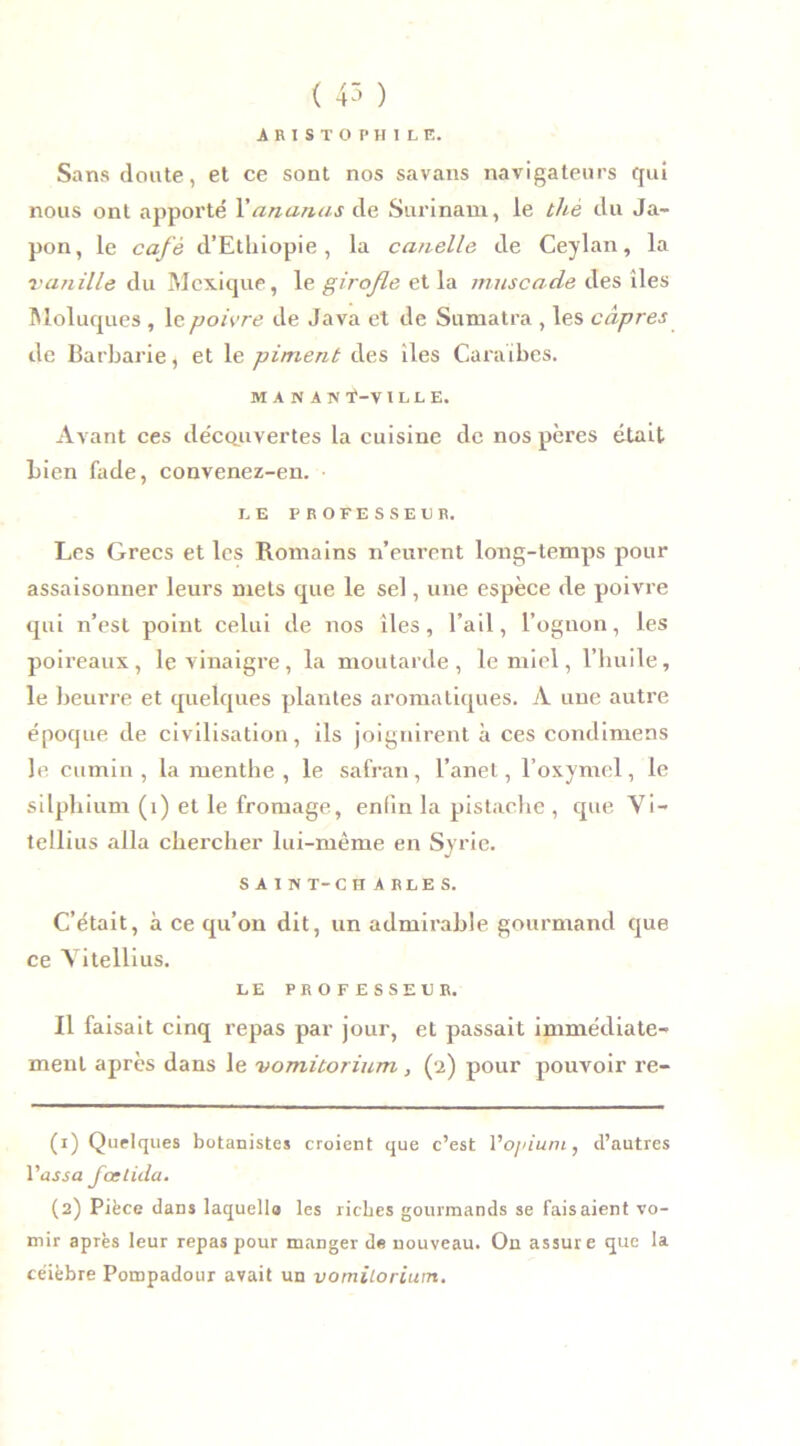 ( 45 ) ARISTOPHILE. Sans doute, et ce sont nos savans navigateurs qui nous ont apporté Y ananas de Surinam, le thé du Ja- pon, le café d’Ethiopie, la canelle de Ceylan, la vanille du Mexique, le girofle et la muscade des îles Moluques , le poivre de Java et de Sumatra , les câpres de Barbarie, et le piment des îles Caraïbes. MAN A N VILLE. Avant ces découvertes la cuisine de nos pères était bien fade, convenez-en. LE PROFESSEUR. Les Grecs et les Romains n’eurent long-temps pour assaisonner leurs mets que le sel, une espèce de poivre qui n’est point celui de nos îles, l’ail, l’oguon, les poireaux, le vinaigre, la moutarde, le miel, l’huile, le beurre et quelques plantes aromatiques. A une autre époque de civilisation, ils joignirent à ces condimens le cumin, la menthe, le safran, l’ane t, l’oxymel, le silphium (1) et le fromage, enfin la pistache , que Vi- tellius alla chercher lui-même en Syrie. SAIN T-CH ARLES. C’était, à ce qu’on dit, un admirable gourmand que ce A itellius. LE PROFESSEUR. Il faisait cinq repas par jour, et passait immédiate- ment après dans le vomitorium, (2) pour pouvoir re- (1) Quelques botanistes croient que c’est Vo/nuni, d’autres fur5a fcelida. (2) Pièce dans laquelle les riches gourmands se faisaient vo- mir après leur repas pour manger de nouveau. On assure que la céièbre Pompadour avait un vomilorium.