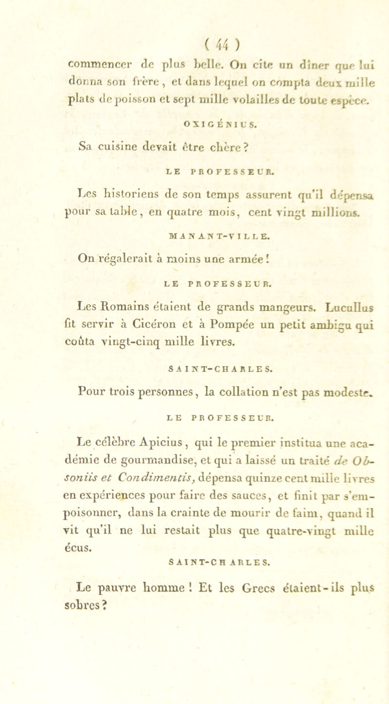 commencer de plus belle. On cite un dîner que lui donna son frère , et dans lequel on compta deux mille plats de poisson et sept mille volailles de toute espèce. o x i g é ni u s. Sa cuisine devait être chère? LE PROFESSEUR. Les historiens de son temps assurent qu’il dépensa pour sa table, en quatre mois, cent vingt millions. MAN AN T-V I L L E. On régalerait à moins une armée ! LE PROFESSEUR. Les Romains étaient de grands mangeurs. Lucullus fit servir à Cicéron et à Pompée un petit ambigu qui coûta vingt-cinq mille livres. SAIN T-CHARLES. Pour trois personnes, la collation n’est pas modeste. LE PROFESSEUR. Le célèbre Apicius , qui le premier institua une aca- démie de gourmandise, et qui a laissé un traité d-e Ob- soniis et Condimentis, dépensa quinze cent mille livres en expériences pour faire des sauces, et finit par s’em- poisonner, dans la crainte de mourir de faim, quand il vit qu’il ne lui restait plus que quatre-vingt mille écus. SAIN T-CH ARLES. Le pauvre homme! Et les Grecs élaient-ils plus sobres?
