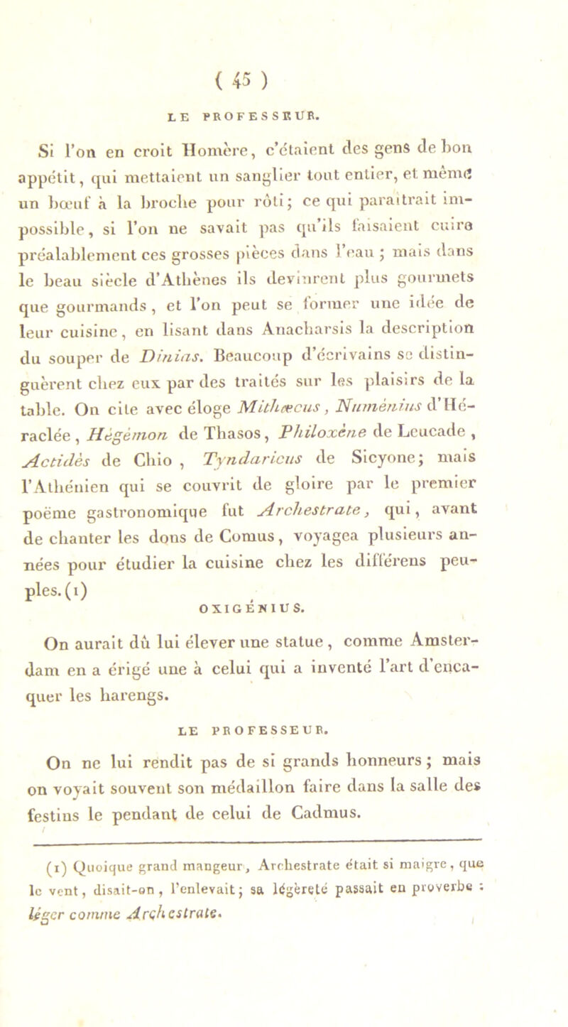 LE PROFESSEUR. Si l’on en croit Homère, c’étaient des gens de bon appétit, qui mettaient un sanglier tout entier, et menu? un bœuf à la broche pour rôti; ce qui paraîtrait im- possible, si l’on ne savait pas qu’ils faisaient cuire préalablement ces grosses pièces dans ) eau ; mais dans le beau siècle d’Athènes ils devinrent plus gourmets que gourmands , et l’on peut se former une idée de leur cuisine, en lisant dans Anacbarsis la description du souper de D/nias. Beaucoup d’écrivains sc distin- guèrent chez eux par des traités sur les plaisirs de la table. On cite avec éloge MUliæcus, Ntnnènms d’Hé- raclée, Hégèmon de Thasos, Philoxène de Leucade , Actidès de Cliio , Tyndaricus de Sicyone; mais l’Athénien qui se couvrit de gloire par le premier poème gastronomique fut Archestrate, qui, avant de chanter les dons de Cornus, voyagea plusieurs an- nées pour étudier la cuisine chez les diftérens peu- ples, (i) OXIGÉNIUS. On aurait dû lui élever une statue , comme Amster- dam en a érigé une a celui qui a inventé lart d enca- quer les harengs. LE PROFESSEUR. On ne lui rendit pas de si grands honneurs ; mais on voyait souvent son médaillon faire dans la salle des festins le pendant de celui de Cadmus. I (i) Quoique grand mangeur, Areliestrate était si maigre, que le vent, disait-on, l’enlevait; sa légèreté passait en proverbe ; léger comme Arçhcstrate* i