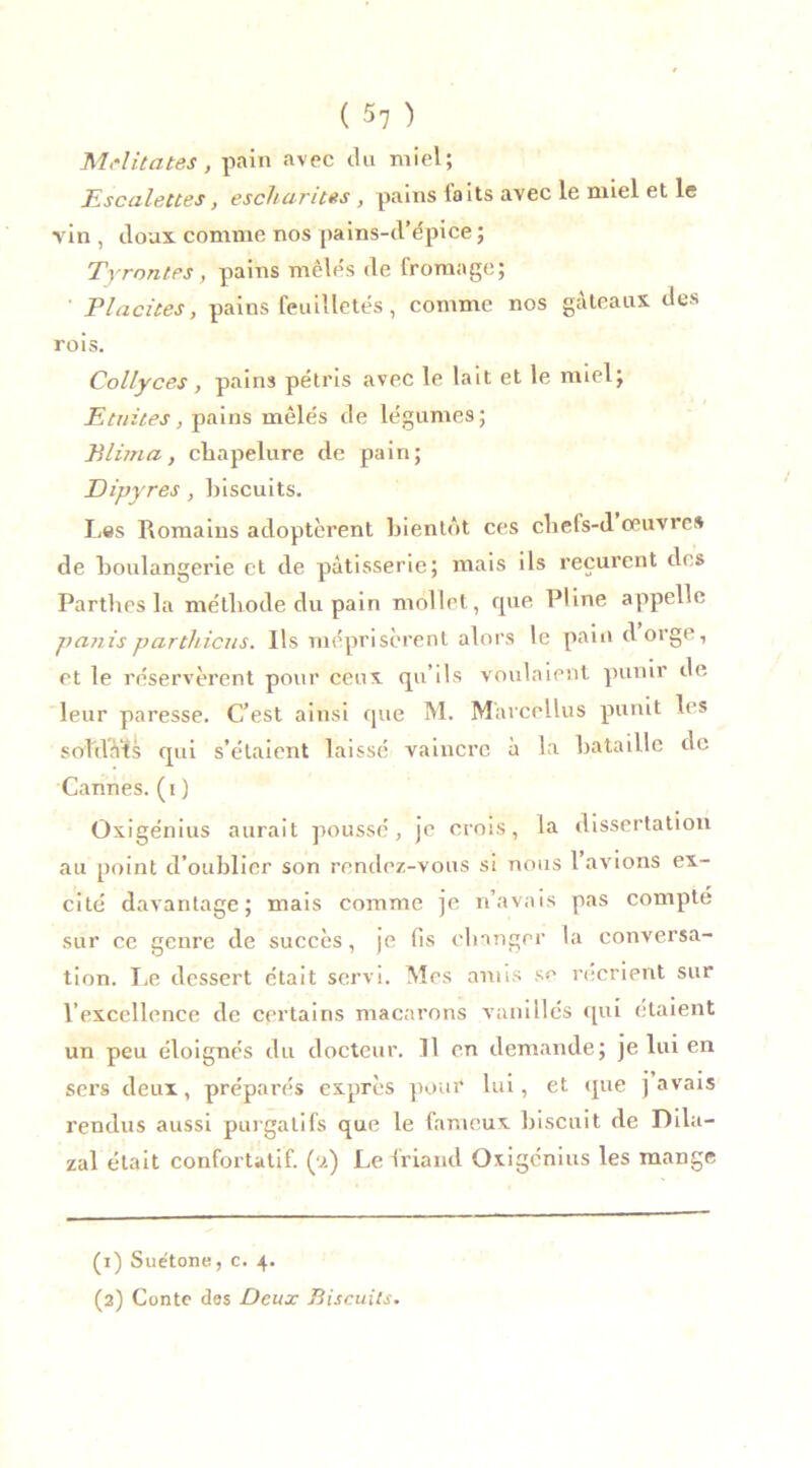Militâtes, pain avec du miel; Escalettes, escharites, pains laits avec le miel et le vin , doux comme nos pains-d’épice ; Tyrontps, pains mêles de fromage; Placites, pains feuilletés, comme nos gateaux des rois. Collyces, pains pétris avec le lait et le miel; Ecuites, pains mêlés de légumes; Blima, chapelure de pain; Dipyres, biscuits. Les Romains adoptèrent bientôt ces chels-d œuvre» de boulangerie et de pâtisserie; mais ils reçurent des Partîtes la méthode du pain mollet , rpie Pline appelle partis partitions. Ils méprisèrent alors le pain d orge, et le réservèrent pour ceux qu’ils voulaient punir de leur paresse. C’est ainsi que M. Mârcellus punit les sol'dâ’ts qui s’étaient laissé vaincre à la bataille de Cannes, (i) Oxigénius aurait poussé, je crois, la dissertation au point d’oublier son rendez-vous si nous 1 avions ex- cité davantage; mais comme je n’avais pas compté sur ce genre de succès, je fis changer la conversa- tion. Le dessert était servi. Mes amis se récrient sur l’excellence de certains macarons vanillés qui étaient un peu éloignés du docteur. Il en demande; je lui en sers deux, préparés exprès pour lui, et que j avais rendus aussi purgatifs que le fameux biscuit de Dila- zal était confortatif. (a) Le friand Oxigénius les mange (1) Suétone, c. 4. (2) Conte das Deux Biscuits.