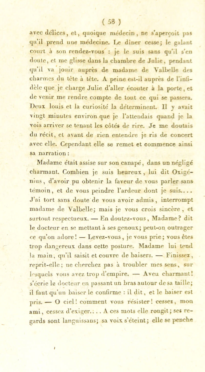 avec délices, et, quoique médecin, ne s’aperçoit pas qu’il prend une médecine. Le dîner cesse; le galant court à son rendez-vous : je le suis sans qu'il s’en doute, et me glisse dans la chambre de Julie, pendant qu’il va jouir auprès de madame de Yalbelle des charmes du tète à tète. A peine est-il auprès de l’inG- dèle que je charge Julie d’aller écouter à la porte, et de venir me rendre compte de tout ce qui se passera. Deux louis et la curiosité la déterminent. Il y avait vingt minutes environ que je l’attendais quand je la vois arriver se tenant les côtés de rire. Je me doutais du récit, et avant de rien entendre je ris de concert avec elle. Cependant elle se remet et commence ainsi sa narration : Madame était assise sur son canapé, dans un négligé charmant. Combien je suis heureux , lui dit Oxigé- nius, d’avoir pu obtenir la faveur de vous parler sans témoin, et de vous peindre l’ardeur dont je suis.... J’ai tort sans doute de vous avoir admis , interrompt madame de Valbelle; mais je vous crois sincère , et surtout respectueux. — En doutez-vous. Madame? dit le docteur en se mettant à ses genoux; peut-on outrager ce qu’on adore! — Levez-vous, je vous prie; vous êtes trop dangereux dans cette posture. Madame lui tend la main, qu’il saisit et couvre de baisers. — Finissez, reprit-elle; ne cherchez pas à troubler mes sens, sur lesquels vous avez trop d’empire. — Aveu charmant! s’écrie le docteur en passant un bras autour de sa taille; il faut qu’un baiser le confirme : il dit, et le baiser est pris.— O ciel! comment vous résister! cessez, mon ami, cessez d’exiger.. . . A ces mots elle rougit; ses re- gards sont languissans; sa voix s’éteint ; elle se penche i