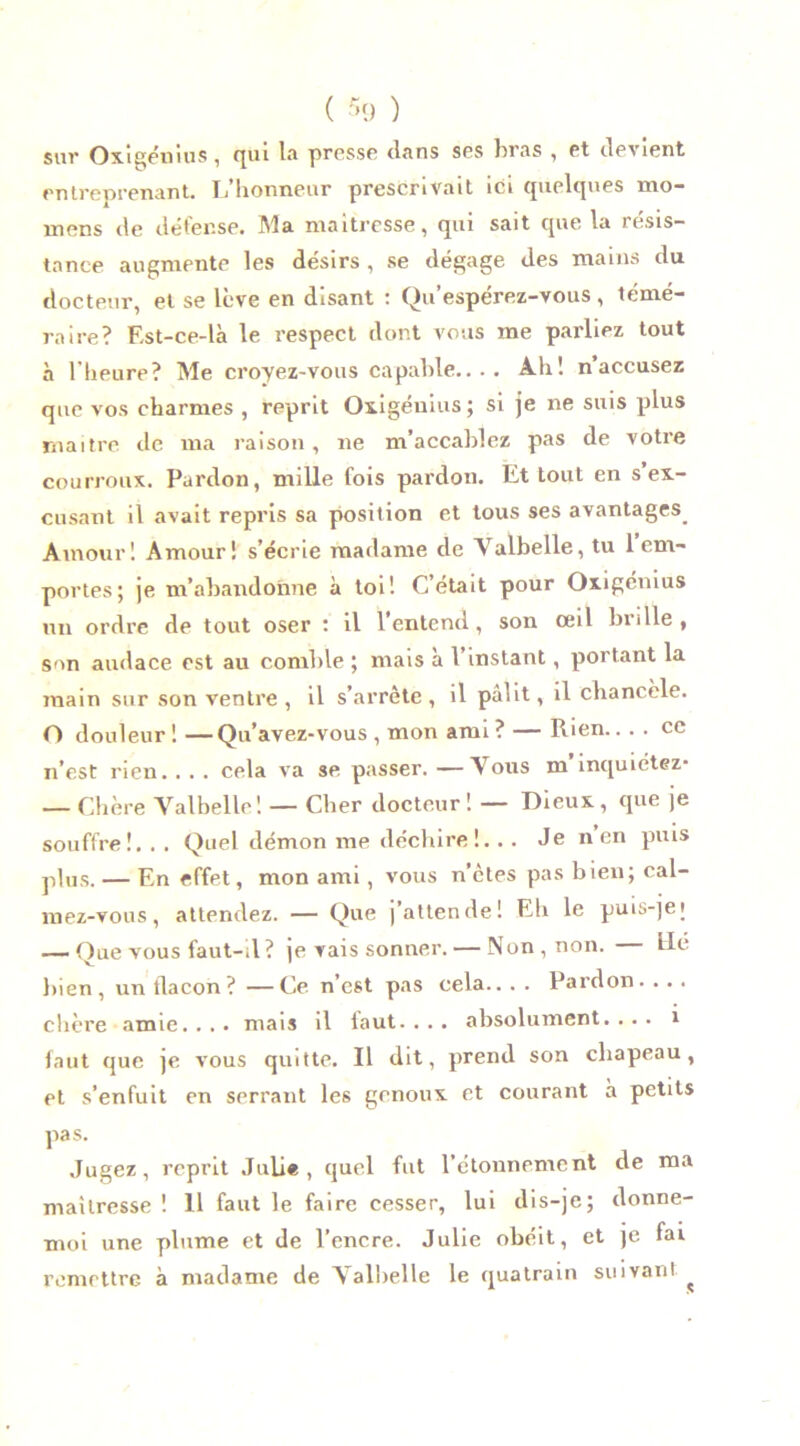 sur Oxigénius, qui la presse clans ses bras , et devient entreprenant. Ij lionneur prescrivait ici quelques mo— mens de défense. Ma maîtresse, qui sait que la résis- tance augmente les désirs , se dégage des mains du docteur, et se lève en disant : Qu’espérez-vous, témé- raire? Est-ce-là le respect dont vous me parliez tout à l’heure? Me croyez-vous capable.... Ah! naccusez que vos charmes , reprit Oxigénius; si je ne suis plus maître de ma raison, ne m’accablez pas de votre courroux. Pardon, mille fois pardon. Et tout en s ex- cusant il avait repris sa position et tous ses avantages Amour! Amour! s’écrie madame de Valbelle, tu 1 em- portes; je m’abandonne à toi! C’était pour Oxigénius un ordre de tout oser : il l’entend, son œil brille, son audace est au comble ; mais à l’instant , portant la main sur son ventre, il s’arrête, il pâlit, il chancèle. O douleur ! —Qu’avez-vous , mon ami ? — Rien.... ce n’est rien.. . . cela va se passer. —Vous m inquiétez- — Chère Valbelle! — Cher docteur! — Dieux, que je souffre!. . . Quel démon me déchire!. . . Je n en puis plus. — En effet, mon ami, vous n’etes pas bien; cal- mez-vous, attendez. — Que [attende! Eli le puis-]ei — Que yous faut-il? je vais sonner. — Non, non. lié bien, un flacon? —Ce n’est pas cela.. . . Pardon. . . . chère amie. . . . mais il faut. . . . absolument. ... 1 faut que je vous quitte. Il dit, prend son chapeau, et s’enfuit en serrant les genoux et courant à petits pas. Jugez, reprit Julie, quel fut l’étonnement de ma maîtresse ! 11 faut le faire cesser, lui dis-je; donne- moi une plume et de l’encre. Julie obéit, et je fai remettre à madame de Valbelle le quatrain suivant ^