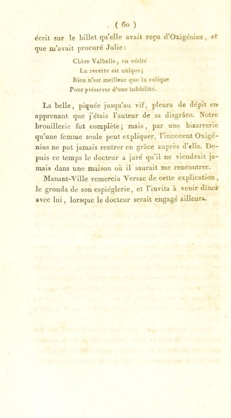. ( <5o ) écrit sur le billet quelle avait reçu d’Oxigénius, et que m’avait procuré Julie: CLl-re Valbelle, en vérité La recette est unique; Rien n’est meilleur que la colique Pour préserver d’une infidélité. La belle, piquée jusqu’au vif, pleura de dépit en- apprenant que j’étais l’auteur de sa disgrâce. Notre brouillerie fut complète; mais, par une bizarrerie qu’une femme seule peut expliquer, l’innocent Oxigé- nius ne put jamais rentrer en grâce auprès d’elle. De- puis ce temps le docteur a juré qu’il ne viendrait ja- mais dans une maison où il saurait me rencontrer. Manant-Ville remercia Versac de cette explication, le gronda de son espièglerie, et l’invita à venir dîner avec lui, lorsque le docteur serait engagé ailleurs.